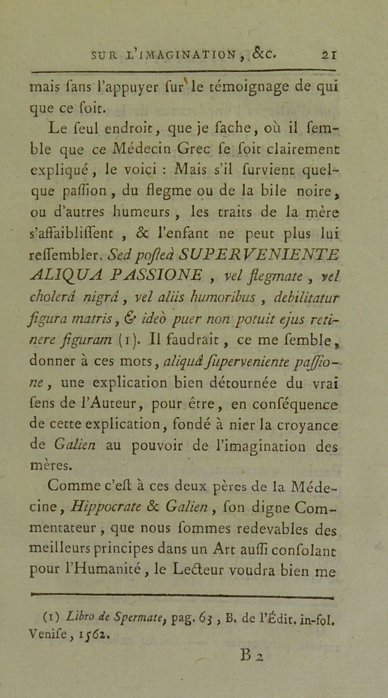 mais fans l’appuyer lur' le témoignage de qui que ce foie. Le feul endroit, que je fâche, où il fem- ble que ce Médecin Grec fe foit clairement expliqué, le voici : Mais s’il furvient quel- que pafiion , du flegme ou de la bile noire, ou d’autres humeurs , les traits de la mère s’affaibliffent , & l’enfant ne peut plus lui reiïembler, Sedpojleà SUPER VENIENTE AL1QUA PASSIONE , vd flegmate , vd cholerâ nigrâ, vd al iis humoribus , debilitatur figura marris, & ideo puer non potuit ejus reti- nere figuram (i). Il faudrait, ce me fcmble, donner à ces mots, aliquâfuperveniente pajjio- ne, une explication bien détournée du vrai fens de l’Auteur, pour être, en conféquence de cette explication, fondé à nier la croyance de Galien au pouvoir de l’imagination des mères. Comme c’efl à ces deux pères de la Méde- cine, Hippocrate & Galien , fon digne Com- mentateur , que nous fommes redevables des meilleurs principes dans un Art aufîi confolanc pour l’Humanité, le Leéteur voudra bien me (i) Libro de Spermate, pag. , B. de l’Édit, in-fol. Venife, i/dz.