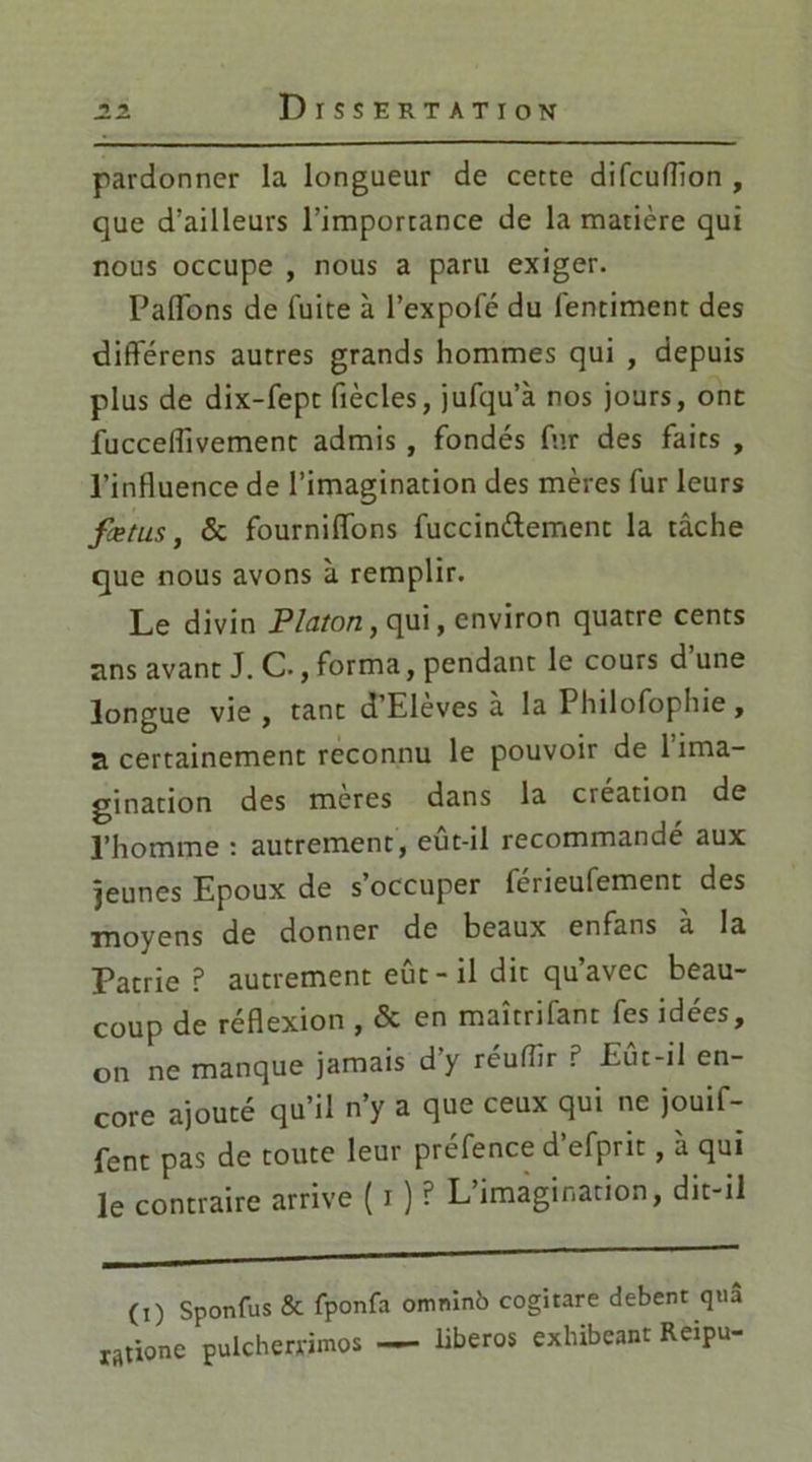 pardonner la longueur de cette difcuflion , que d'ailleurs l’importance de la matière qui nous occupe , nous a paru exiger. Paiïbns de fuite à l’expofé du lentiment des diflférens autres grands hommes qui , depuis plus de dix-fept fiècles, jufqu’à nos jours, ont fucceflivement admis , fondés fur des faits , l'influence de l’imagination des mères fur leurs fœtus, & fourniffons fuccinélement la tâche que nous avons à remplir. Le divin Platon, qui, environ quatre cents ans avant J. C., forma, pendant le cours d une longue vie, tant d’Eleves à la Philofophie, a certainement reconnu le pouvoir de 1 ima- gination des meres dans la création de l’homme : autrement, eût-il recommandé aux jeunes Epoux de s occuper lerieufement des moyens de donner de beaux enfans à la Patrie P autrement eût-il dit qu’avec beau- coup de réflexion , & en maîtrifant fes idées, on ne manque jamais d’y réutfir P Eût-il en- core ajouté qu’il n’y a que ceux qui ne jouif- fent pas de toute leur prefence d efprit, a qui le contraire arrive ( i ) ? L’imagination, dit-il (i) Sponfus & fponfa omninb cogitare debent qui raûone pulchewimos — liberos exhibeant Reipu-