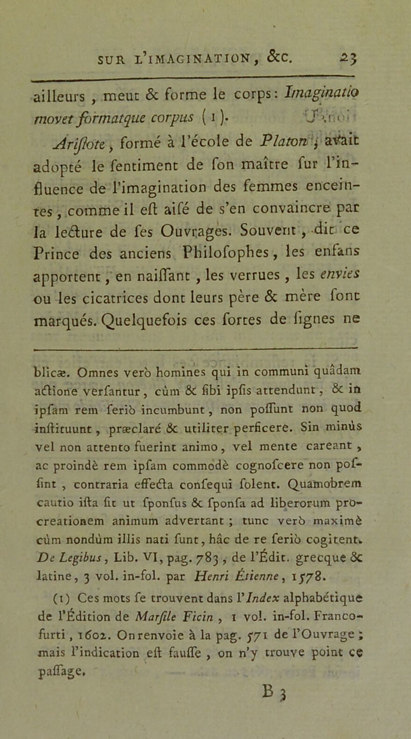 ailleurs , meut & forme le corps: I/naginatio movet for mat que corpus ( i ). :J à;> ■ ■ Arifote, formé à l’école de Platon 3 avait adopté le fentiment de fon maître fur l’in- fluence de l’imagination des femmes encein- tes , comme il efl aifé de s’en convaincre pat la leélure de fes Ouvrages. Souvent , dit ce Prince des anciens Philofophes, les enfans apportent, en naiflant , les verrues , les envies ou les cicatrices dont leurs père & mère font marqués. Quelquefois ces fortes de lignes ne blicæ. Orrmes vero hommes qui in communi quadam aélione verfantur , cùm & fibi ipfis attendant, & in ipfam rein ferib incumbunt, non poflunt non quod inldituunt, præclaré & utiliter perficere. Sin minus vel non attento fuerint animo, vel mente careant , ae proindè rem ipfam commodè cognofcere non pof- lint , contraria effeéta confequi folent. Quamobrem caurio ifta fit ut fponfus <5c fponfa ad liberorum pro- creationem animum advertant ; tune verb maximè cùm nondùm illis nati funt, hâc de re ferib cogitent. De Legibus, Lib. VI, pag. 783 , de l’Édit, grecque <Sc latine, 3 vol. in-fol. par Henri Étienne, 1778. (1) Ces mots fe trouvent dans Y Index alphabétique de l’Édition de Marfile Ficin , 1 vol. in-fol. Franco- furti, 1602. On renvoie à la pag. j'71 de l’Ouvrage ; mais l’indication eft faufle , on n’y trouve point cç palTage. B3