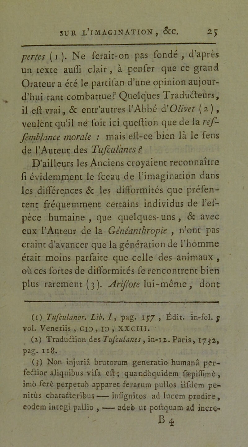 pertes ( i ). Ne ferait-on pas fondé , d’après un texte aulîi clair, à penfer que ce grand Orateur a été le partilan d’une opinion aujour- d’hui tant combattue r Quelques iraduéteurs, il eft vrai, & entr’autres l’Abbé d’Olivet (2), veulent qu’il ne foit ici queftion que de la ref- fembhince morale : mais eft-ce bien là le fens de l’Auteur des Tufculanes ? D’ailleurs les Anciens croyaient reconnaître fi évidemment le fceau de l’imagination dans les différences 8c les difformités que préfen- tent fréquemment certains individus de l’ei- pèce humaine, que quelques-uns, & avec eux l’Auteur de la Gèntanthropie , n’ont pas craint d’avancer que la génération de 1 homme était moins parfaite que celle des animaux , où ces fortes de difformités fe rencontrent bien plus rarement ( 3 ). Arijlote lui-même , donc (1) Tufculanor. Lib. I, pag. 177 , Édit, in-fol. 7 vol. Venetiis , Cio , 10 , XXCIII. (2) Traduction des Tufculanes , in-12. Paris, 1732, pag. 118. (3) Non injuria brutorum generatio humanâ per- feCtior aliquibus vifa eft; quandbquidem fæpiiïimè , imb ferè perpetub apparet ferarum pullos iifdem pe- nitùs charaCteribus infignitos ad lucem prodire, eodem integi pailio , — adeb ut poltquam ad incre-
