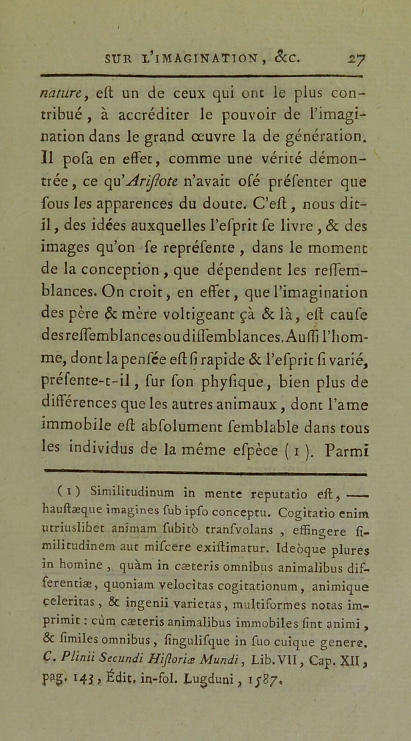 nature, eft un de ceux qui ont le plus con- tribué , à accréditer le pouvoir de l’imagi- nation dans le grand œuvre la de génération. Il pofa en effet, comme une vérité démon- trée , ce qu' Arijlote n’avait ofé préfenter que fous les apparences du doute. C’eft, nous dit- il , des idées auxquelles l’efprit fe livre , 6c des images qu’on fe repréfente , dans le moment de la conception , que dépendent les reffem- blances. On croit, en effet, que l’imagination des père & mère voltigeant çà & là, eft caufe desrelfemblancesoudilfemblances.AufTi l'hom- me, dont la penfce efl fi rapide 6c l’efprit fi varié, préfente-t-il, fur fon phyfique, bien plus de différences que les autres animaux , dont l’ame immobile eft abfolument femblable dans tous les individus de la même efpèce ( i ). Parmi (i) Similitudinum in mente reputatio eft, hauftæque imagines fub ipfo conceptu. Cogitatio enim Utriuslibet animam fubitô tranfvolans , effingere fi- militudinem aut mifeere exiftimatur. Ideôque plures in homine , quàm in cæteris omnibus animalibus dif- ferentiæ, quoniam velocitas cogitationum , animique çeleritas, & ingenii varietas, multiformes notas im- primit : cùm cæteris animalibus immobiles fint gnimi , & fimiles omnibus, fingulifque in fuo cuique genere, Ç. Plinii Secundi Hijloriæ Mundi, Lib. VII, Cap. XII , l4i > Édit, in-fol. fugduni, 1/87.