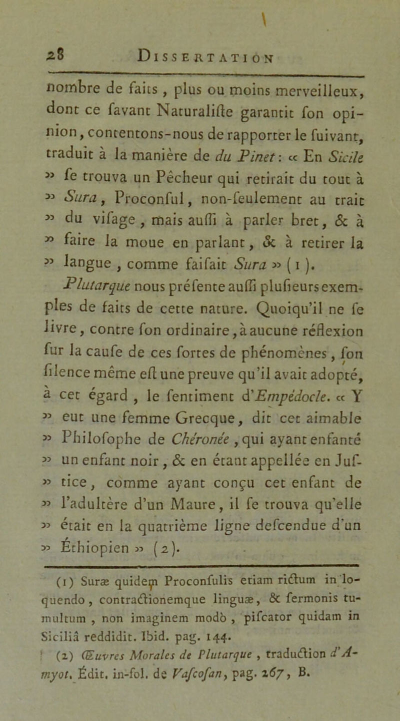 \ 28 Dissertation nombre de faits, plus ou moins merveilleux, dont ce favant Naturalise garantit fon opi- nion , contentons-nous de rapporter le fuivant, traduit à la manière de du Pinet: ce En Sicile » fe trouva un Pêcheur qui retirait du tout à 33 Sara, Proconful, non-feulement au trait 33 du vifage , mais aufli à parler bret, & à 33 faire la moue en parlant, «5c à retirer la 33 langue , comme faifait Sura 33 ( 1 ). Plutarque nous préfente aufli plufieursexem- ples de faits de cette nature. Quoiqu’il ne fe livre, contre fon ordinaire,àaucune réflexion fur la caufe de ces fortes de phénomènes, fon fllence même eS une preuve qu’il avait adopté, a cet égard , le fentiment d'Empèdocle. ce Y 33 eut une femme Grecque, dit cet aimable 33 Philofophe de Chéronée , qui ayant enfanté 33 un enfant noir, & en étant appeilée en Juf- 33 tice, comme ayant conçu cet enfant de 33 l’adultère d’un Maure, il fe trouva qu’elle 33 était en la quatrième ligne defeendue d'un Éth iopien » (2). (1) Surae quideyi Proconfulis etiam riétum in lo- quendo, contra&ionemque linguæ, & fermonis tu- inultum , non imaginem modb , pifeator quidam in Siciliâ reddidit. Ibid. pag. 144. (1) (Œuvres Morales de Plutarque , traduction d'A- myot, Édit, in-fol. de Vafcofan> pag. 167, B.