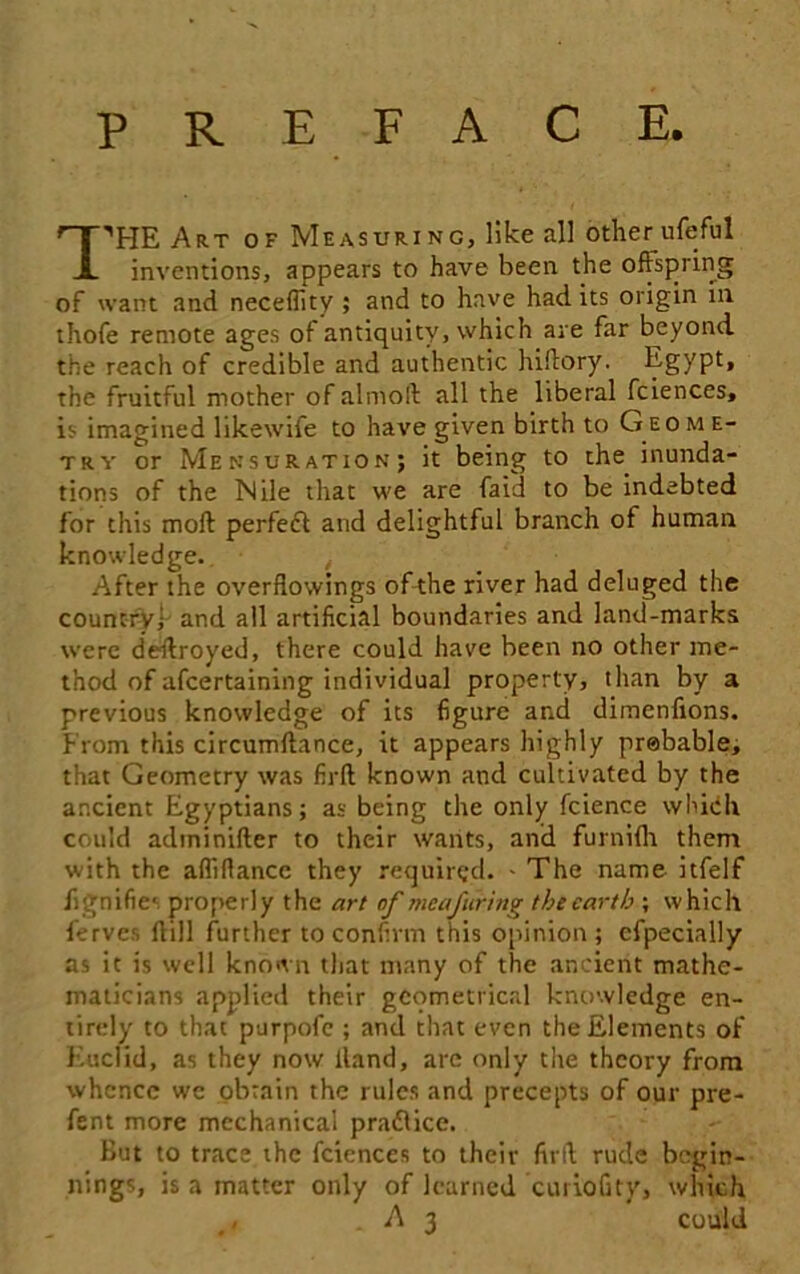 PREFACE. HHHE Art of Measuring, like all other ufeful A inventions, appears to have been the offspring of want and necefiity ; and to have had its origin in thofe remote ages of antiquity, which are far beyond the reach of credible and authentic hiftory. Egypt, the fruitful mother of almoll all the liberal fciences, is imagined likewife to have given birth to Geo m e- try or Mensuration; it being to the inunda- tions of the Mile that we are faid to be indebted for this moll perfect and delightful branch of human knowledge. After the overflowings of the river had deluged the country; and all artificial boundaries and land-marks were destroyed, there could have been no other me- thod of afcertaining individual property, than by a previous knowledge of its figure and dimenfions. From this circumftance, it appears highly probable, that Geometry was firft known and cultivated by the ancient Egyptians; as being the only fcience which could adininifter to their wants, and furnilh them with the affiflance they required. - The name itfelf dignifies properly the art of meafering the earth ; which ferves Hill further to confirm this opinion ; cfpecially as it is well known that many of the ancient mathe- maticians applied their geometrical knowledge en- tirely to that purpofe ; and that even the Elements of Euclid, as they now Hand, are only the theory from whence we obtain the rules and precepts of our pre- fent more mechanical pra£lice. But to trace the fciences to their firfl rude begin- nings, is a matter only of learned curioGty, which