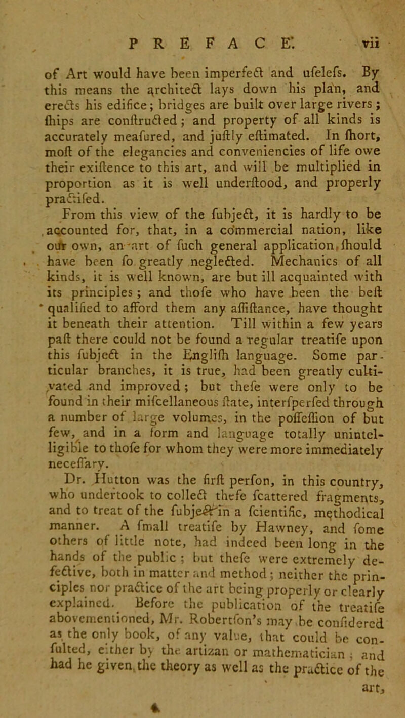 of Art would have been imperfedl and ufelefs. By this means the architect lays down his plan, and eredls his edifice; bridges are built over large rivers ; fhips are conilrudled; and property of all kinds is accurately meafured, and juilly eftimated. In fhort, moll of the elegancies and conveniencies of life owe their exigence to this art, and will be multiplied in proportion as it is well underllood, and properly pra^tifed. From this view of the fubjedl, it is hardly to be accounted for, that, in a co’mmercial nation, like oufr own, an'art of fuch general application,Ihould have been fo greatly negledled. Mechanics of all kinds, it is well known, are but ill acquainted with its principles; and thofe who have been the bell ' qualified to afford them any allillance, have thought it beneath their attention. Till within a few years pad there could not be found a regular treatife upon this fubjedl in the Englilh language. Some par- ticular branches, it is true, had been greatly culti- vated and improved; but thefe were only to be found in their mifcellaneous date, interfperfed through a number of large volumes, in the poffeflion of but few, and in a form and language totally unintel- ligible to thofe for whom they were more immediately neceffary. Dr. Hutton was the firft perfon, in this country, who undertook to colled! thefe fcattered fragments, and to treat of the fubjedttn a fcientific, methodical manner. A fmall treatife by Hawney, and fome others of httle note, had indeed been long in the hands of the public ; but thefe were extremely de- fedlive, both in matter and method; neither the prin- ciples nor pradlice of the art being properly or clearly explained. Before the publication of the treatife abovementioned, Mr. Robertfon’s may be confidcrcd as the only book, of any value, that could be con- fulted, either b\ the artizan or mathematician ; and had he given the theory as well as the pradlice of the art. *