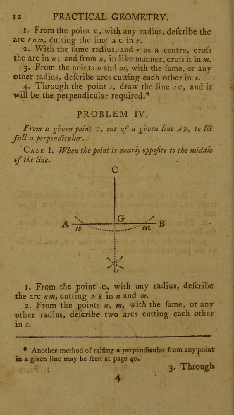 \ 1. From the point c, with any radius, defcribe the arc rnm, cutting the line a c in r. 2. With the fame radius,'and r as a centre, crofs the arc in »; and from n, in like manner, crofs it in m. 3. From the points n and m, with the fame, or any other radius, defcribe arcs cutting each other in s. 4. Through the point s, draw the line re, and it will be the perpendicular required.'* PROBLEM IV. From a given point c, out of a given line ab, to lei fall a perpendicular. Case I. When the point is nearly oppojite to the middle of the line. c • G- •m * *. *•** s r. From the point c, with any radius, defcribe the arc nm, cutting a b in n and m. 2. From the points », m, with the fame, or any other radius, defcribe two arcs cutting each other * Another method of railing a perpendicular from any point in a given line may be feen at page 40, 3. Through 4