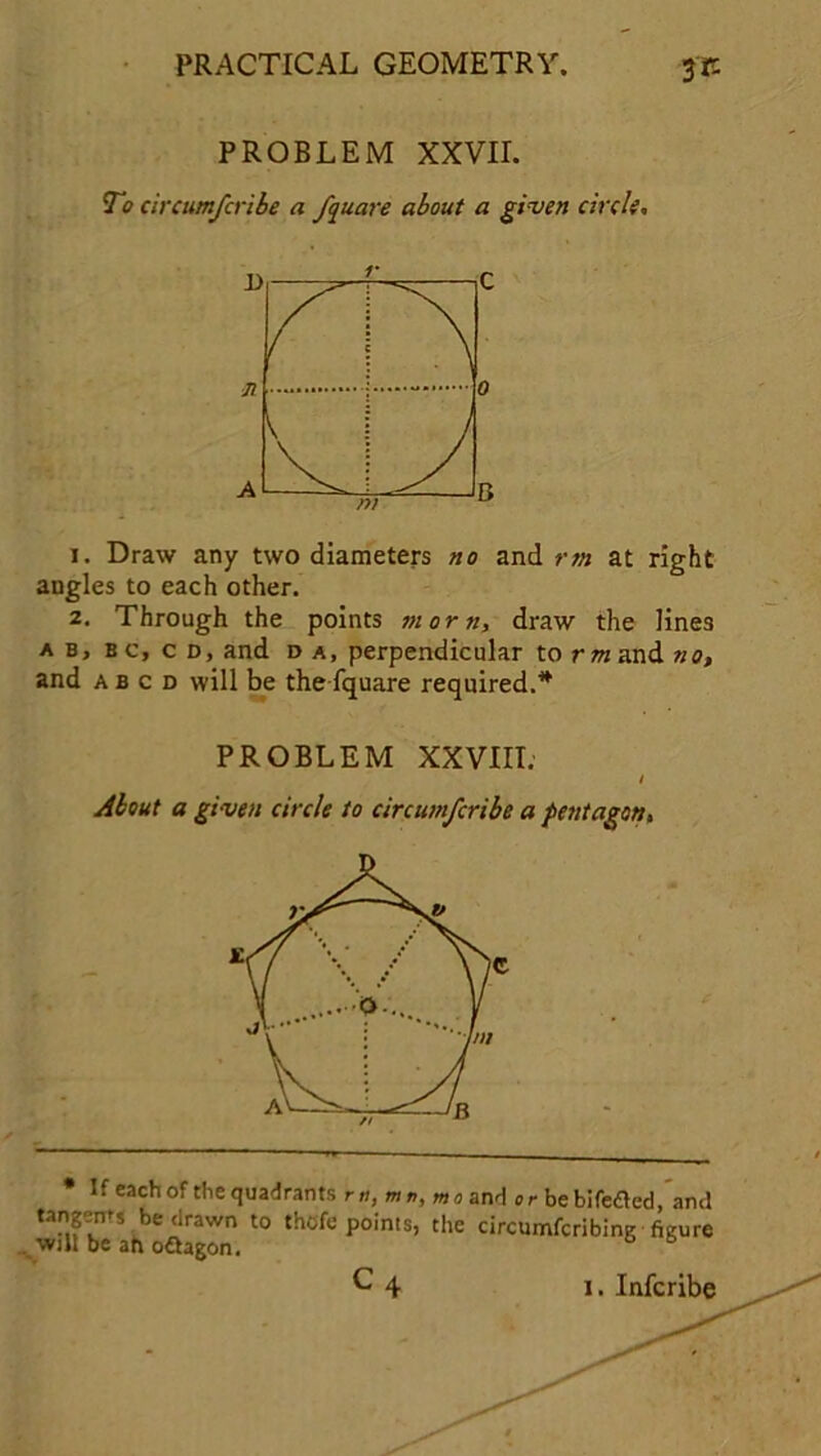 PROBLEM XXVII. To circumscribe a fquare about a given circle. 1. Draw any two diameters no and rrn at right augles to each other. 2. Through the points morn, draw the lines a b, bc, c d, and d a, perpendicular to tot and no, and a b c d will be the fquare required.* PROBLEM XXVIII. I About a given circle to circumfcribe a pentagon. * If each of the quadrants r«, mn, mo and or bebifetted, and tangems be drawn to thofe points, the circumfcribing figure . wilt be ah oftagon.