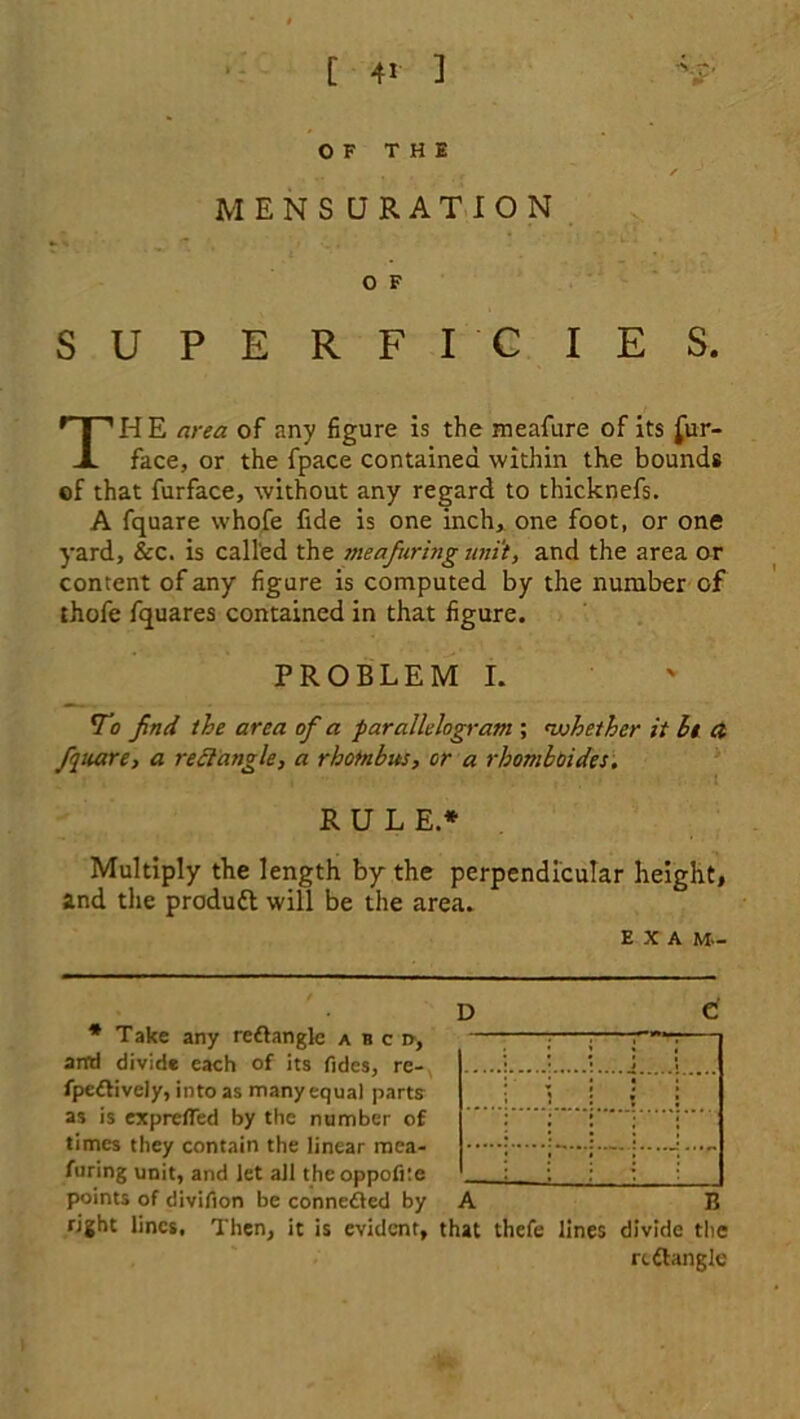 OF THE . , - r ' / ' MENSURATION O F SUPE RFIC IE S. THE area of any figure is the meafure of its Sur- face, or the fpace contained within the bounds of that furface, without any regard to thicknefs. A fquare whofe fide is one inch, one foot, or one yard, & c. is called the me a faring unit, and the area or content of any figure is computed by the number of thofe fquares contained in that figure. PROBLEM I. <T<? find the area of a parallelogram ; whether it It ct fquare, a rectangle, a rhombus, or a rhomb (tides. RULE.* * Multiply the length by the perpendicular height, and the produtt will be the area. e x a m- D C * Take any rettangle a b c d, artd divide each of its Tides, re- fpedtively, into as many equal parts as is exprefled by the number of times they contain the linear mea- furing unit, and let all theoppofite points of divifion be connected by right lines, Then, it is evident, that thefe lines divide the rcftangle