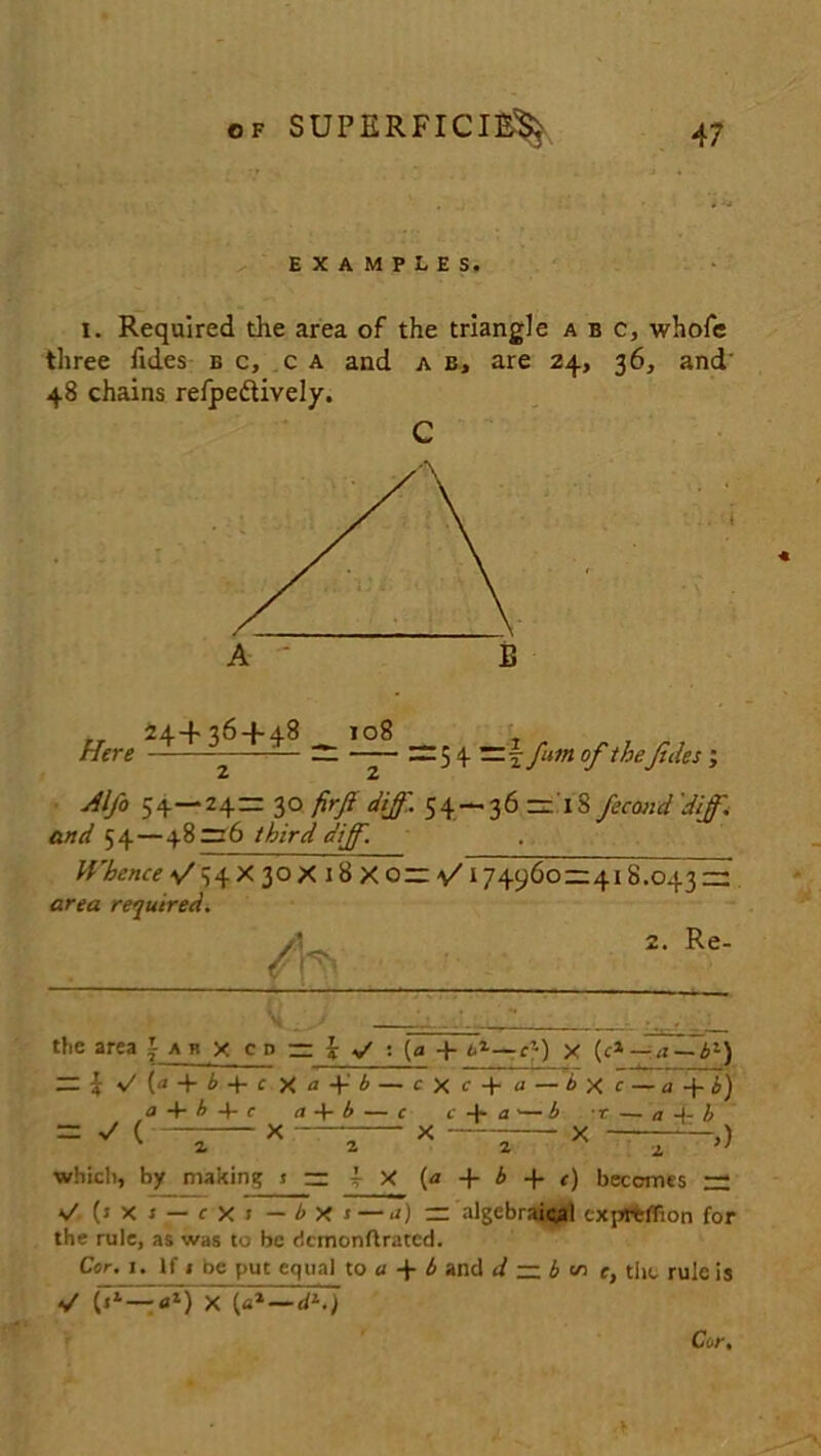 SUPERFICIAL EXAMPLES. I. Required the area of the triangle abc, whofe three Tides e c, c a and a b, are 24, 36, and' 48 chains refpedHvely. C 24+36 + 48 108 Here — =5 4 —^fum of thefiles; 2 2 Alfo 54—24= 30 firf d iff. 54 — 36= 13 fecmid 'Jiff, and 54—48=6 third dijf. Whence 4/ 54 X 30 X 18 X 0= 4/174960 = 418.043 = area required. 2. Re- the area j- a b x c d = j y' : (a + h*— c}) y (ci—4~bl) — i (a + b + c X a b — cXc + a—bye — a-\-b) « + 4+ ( a 4- b — c i +a’— b • r — a A- b = ^ < 4 X 2 X —— * ~T~>) which, by making s = i X (a + A + t) becomes = (s x 1 — r X J — by a — a) = algebraical exprtflion for the rule, as was to be dcmonflratcd. Cor. 1. If 1 be put equal to a + b and d — b <s> e, the rule is «/ (71 —flf) X («*—dK) Cor. ■