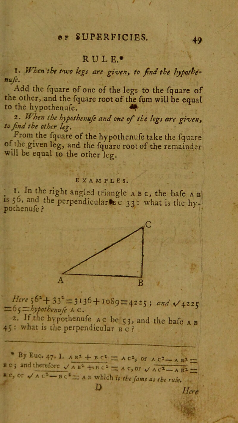 RULE* 1. When'the two legs are given, to findthe hypothe- nufe. Add the fquare of one of the legs to the fquare of the other, and the fquare root of the fum will be equal to the hypothenufe. ** 2. If'hen the hypothenufe and one of the legs are given, to find the other leg. From the fquare of the hypothenufe take the fquare of the given leg, and the fquare root of the remainder will be equal to the other leg. examplesI * -r ^ j16 anSIed triangle abc, the bafe a b is 56, and the perpendicular^ c 33 : what is the hy- pothenufe? Here 56*+ 33*= 3 > 36+ 1089=42 *5 5 and V\Zl C — 6J—hypothenufe AC. 2. If the hypothenufe a c be 53, and the bafe a b 45 : what is the perpendicular b c ? By Euc. 47. 1. a b* q- b c* — a or a c1—. a b1 — bc; and therefore — » c, or v' a c1— n tl- a r. which is the fame as the rule. D Here '