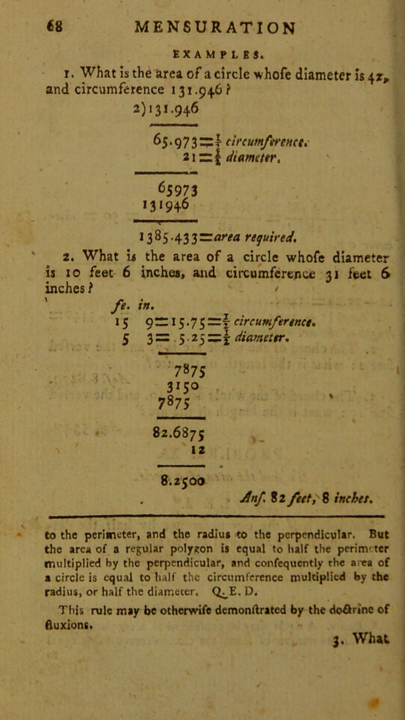 EXAMPLES. r. What is the area of a circle whofe diameter is 4z, and circumference 131.946? 2)131.946 65.973~t circumference. 21 ~ | diameter. ^5973 131946 1385.433—area required. 2. What is the area of a circle whofe diameter is 10 feet 6 inches, and circumference 31 feet 6 inches ? / fe. in. 15 g— 15.75=1 circumference. 5 3= . 5.25=5; diameter. 7875 3I50 7875 82.6875 12 8.Z5OO Anf 82 feet, 8 inebet. to the perimeter, and the radius to the perpendicular. But the area of a regular polygon is equal to half the perinr ter multiplied by the perpendicular, and confequently the area of a circle is equal to half the circumference multiplied by the radius, or half the diameter. Q^E. D. This rule may be otherwise demonftrated by the do&rine of fluxions. 3. What ««