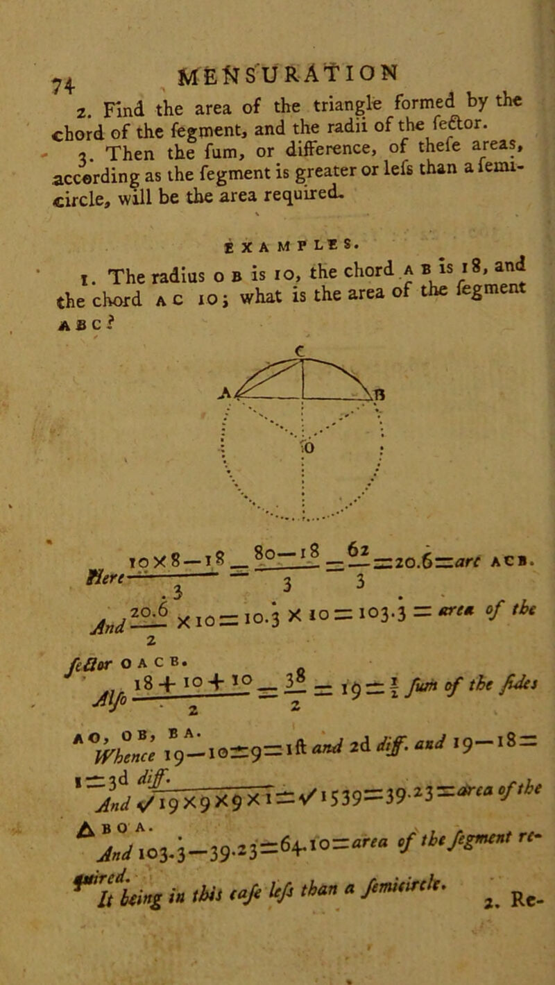 2. Find the area of the triangle formed by the chord of the fegment, and the radii of the feftor. 2. Then the fum, or difference, of thefe areas, according as the fegment is greater or lefs than a leuu- circle, will be the area required- IXAMHIS' x. The radius o b is io, the chord a b is i8, and the chord ac io; what is the area of the fegment a a c r to X 8 — 18 8o 1 ^ ■—— 2o.fi—are acb. Kere~^~~i 3 3 -^zoi X 10= I0-3 XIO=: 103,3 = *re* °f tbe 2 fcSor o a c b. ... 18 + 10 + 10 •^\f° 2 3 8 — 19 — | of the fdes z “-■•=9=*^2d “J ,9-'s= '~AJ ^9XJ«=v'.5i9==J»-IJ=*“ ,f” rOo3.i-39-^=«4-«=^ ****** ■'« *» “* ^ ,4“ * Re-