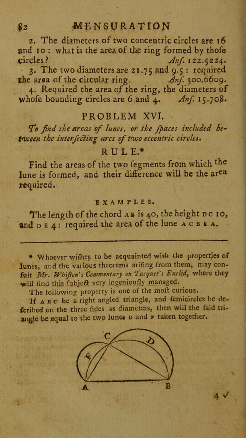 2. The diameters of two concentric circles are 16 and io : what is the area of the ring formed by thofe circles? Anf 122.5224. 3. The two diameters are 21.75 and 9.5 : required, the area of the circular ring. Anf. 300.6609. 4. Required the area of the ring, the diameters of whofe bounding circles are 6 and 4. Anf 15.708. PROBLEM XVI. Vo find the areas of lunes, or the fpaces included be- tween the interfering arcs of two eccentric circles. RULE* Find the areas of the two fegments from which June is formed, and their difference will be the area required. EXAMPLES. The length of the chord a b is 40, the height dc io, and d e 4: required the area of the lune a c b e a. * Whoever withes to be acquainted with the properties of Junes, and the various theorems arifing from them, may con- fuit Mr. Wb'ifions Commentary on Tacquet’s Euclid, where they will find this fubjeft very ingenioufly managed. . The following property is one of the moll curious. If a b c be a right angled triangle, and femicirclcs be de- ferred on the three fides as diameteis, then will the faid tri- angle be equal to the two lunes d and * taken together.