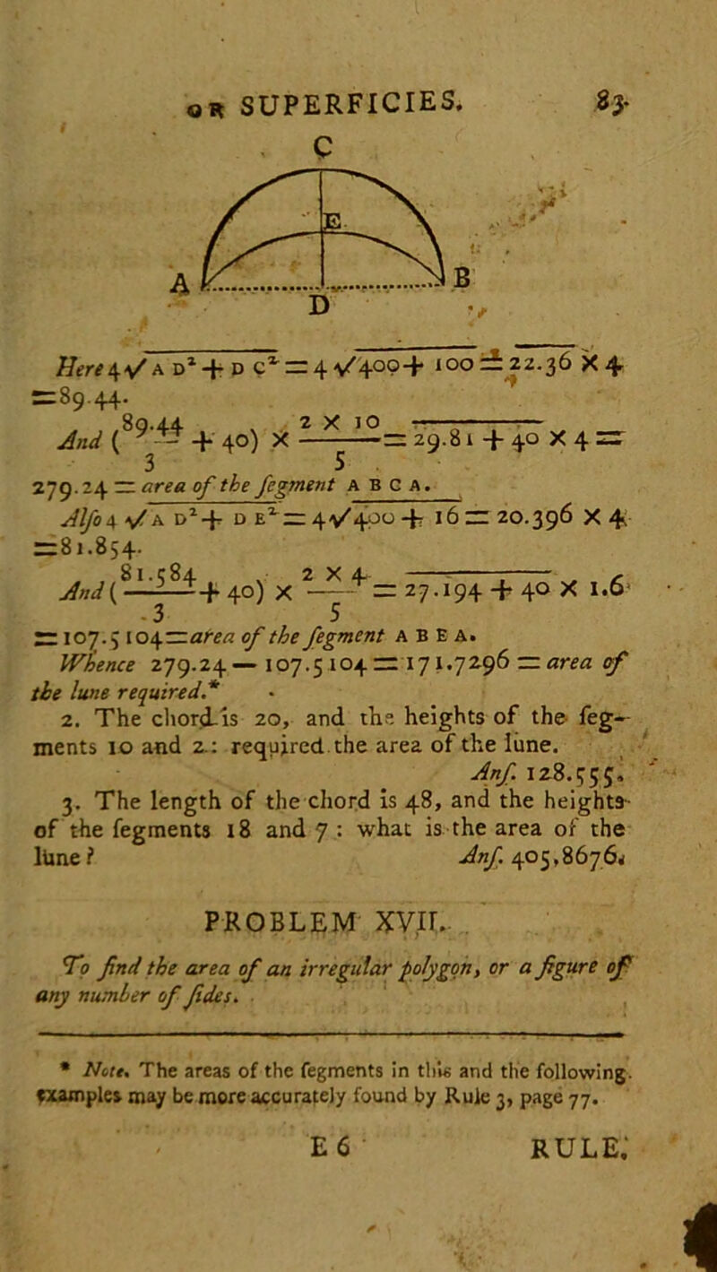 C Hereofa d1 + d cx = 4^40°+ 100 = 22.36 X + =89.44. 80.4.4 . 2X10 — And ( ^ -- + 40) X = 29.8 1+40X4 = 3 5 279.24 = area of the fegment abca. Alfo\ a D1 + d 400 + 16 = 20.396 X 4. = 81.854. 8I.C84 2X4. s And ( — + 40) X ^=27.194 + 40X1.6- 3 5 = 107.5 104-at-ea of the fegment abea. Whence 279.24— 107.5 i°4 = 171.7296 — area of the lune required.* 2. The chord-is 20, and the heights of the feg— ments 10 and 2.: required the area of the lime. Anf. 128.555, 3. The length of the chord is 48, and the height*- of the fegments 18 and 7 : what is the area of the lime l Anf. 405,8676* PROBLEM XVII.. To find the area of an irregular polygon, or a figure of any number of fides. * Note, The areas of the fegments in this and the following, examples may be more accurately found by Rule 3, page 77. E 6 rule;