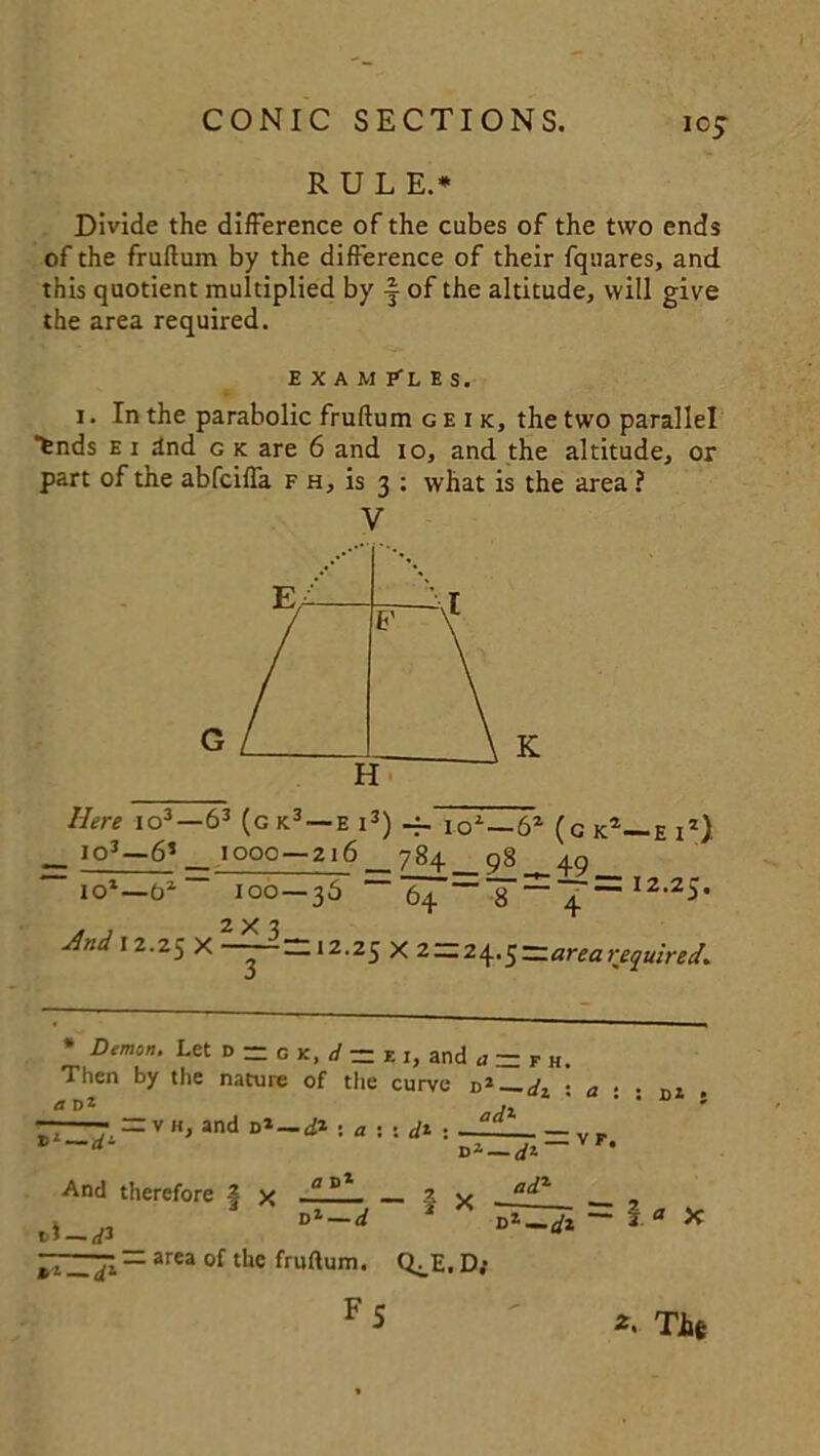 icj RULE.* Divide the difference of the cubes of the two ends of the fruftum by the difference of their fquares, and this quotient multiplied by f of the altitude, will give the area required. EXAMPLES. i. In the parabolic fruftum geik, the two parallel fends e i Snd g k are 6 and io, and the altitude, or part of the abfciffa f h, is 3 : what is the area ? V Here io3—63 (g k3 —e 13) -f. io1 —6Z (g^-e iz) __ IQ3—6*_ 1000 — 216 784 q8 40 ~ io1—o2-~ 100—36 ~ 64T~^r= 12‘25’ 2X3 Jlnd 12.25 x --- “12.25 x 2 — 24• 5—arearequired* * Demon. Let d - o k, d — z ,, and a — F h. Then by the nature of the curve d* d, • a • . flDt Ax ' —• = , », »d J. , = v And therefore 4 x ° 2 v . a^L , area of the fruftum. Q^E.D; FS Tit