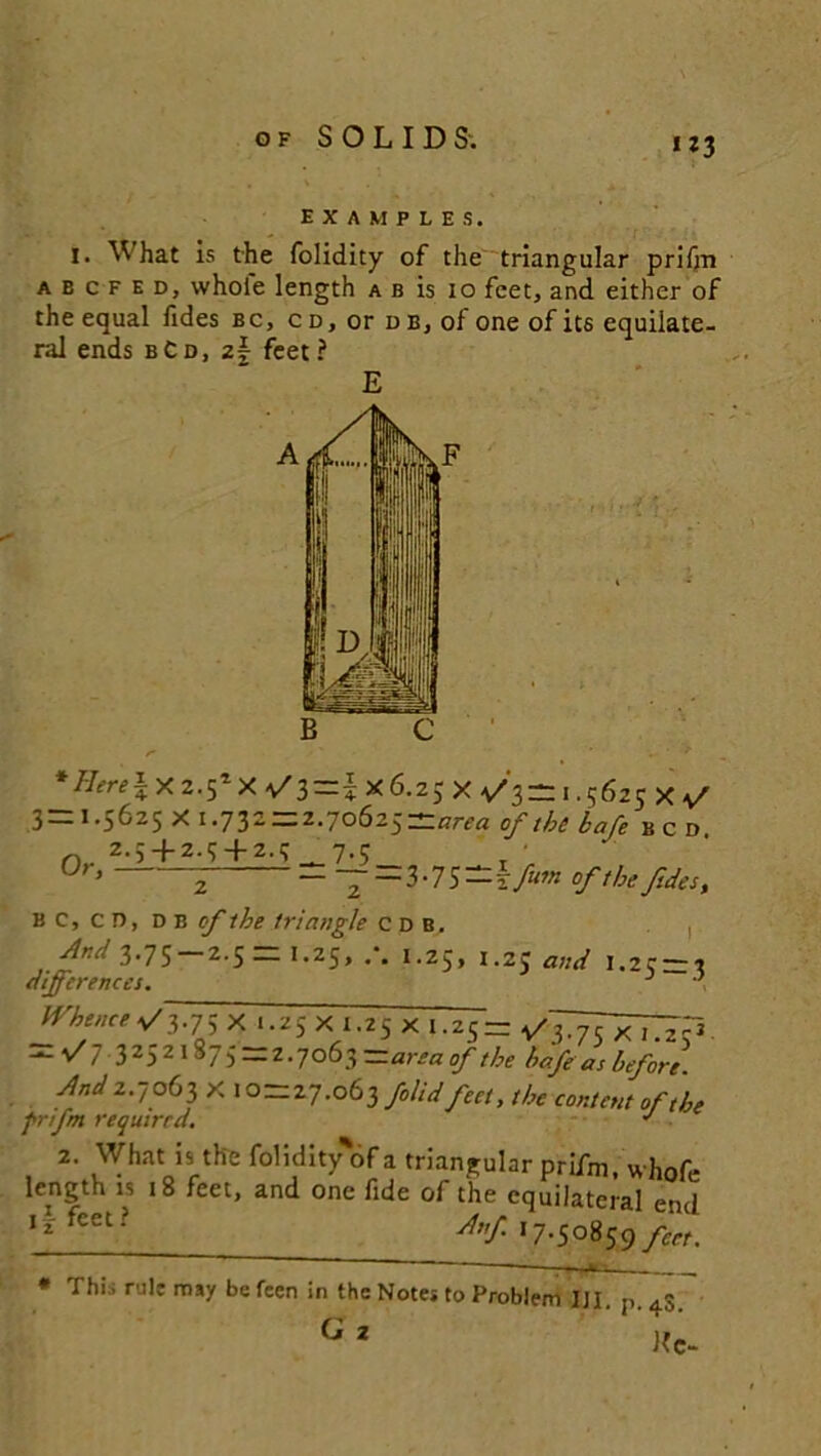 W3 EXAMPLES. I. What is the folidity of the triangular prifm abcfed, whole length a b is 10 feet, and either of the equal fides bc, cd, or db, of one of its equilate- ral ends bCd, zf- feet? E tf^ix2.5*x>/3=!x6.25xv'3=:i.562exv' 3=1.5625X1.732 = 2.70625=*/™ of the bafe bcd o 2.5 + 2.54-2.5 7.5 Ur, —=3-75-1 fum of the fides, B c, c D, d b cf the triangle cdb, , Ar.d 3.75 2.5= I.25, 1.25, 1.25 and 1.25 = '* differences. ' Whence a/3-75 X 1.25 x 1.25 x 1.25 = — •Si 3252,S75 — ^-7°^3—^reaof the hofeas before. And 2.7063 X 10=27.063 folid feet, the content of the grifm required. J 2. What is the folidityof a triangular prifm. whofe length is 18 feet, and one fide of the equilateral end ** fCCL? Af- 17-50859 feet. ; » I.rv — Thi . rale may be feen In the Notes to Problem III. p. 4s. G 2 Kc-