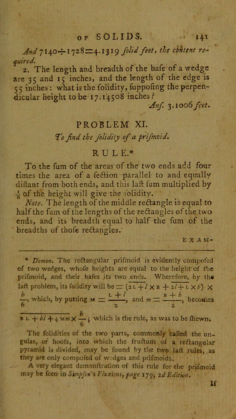 And 7 140-7-1728=4.1319 /olid feet, the cbhtent re- quired. z. The length and breadth of the bale of a wedge are 35 and 15 inches, and the length of the edge is 5 5 inches : what is the folidity, fuppofxng the perpen- dicular height to be 17.14508 inches? Anf. 3.1006 feet. PROBLEM XI. To find the folidity of a prifmoid. RULE.* To the fum of the areas of the two ends add four times the area of a fedlion parallel to and equally diftant from both ends, and this laft fum multiplied by of the height will give the folidity. Note. The length of the middle redtangle is equal to half the fum of the lengths of the redlangles of the two ends, and its breadth equal to half the fum of the breadths of thofe rectangles. EXAM- * Demon. The reitangular prifmoid is evidently compofed of two wedges, wliofe heights are equal to the heighfof the prifmoid, and their bafes its two ends. Wherefore, by th# laft problem, its folidity will be rr (2 l -4 / x b -p 2/-f l x £) X —, which, by putting m — 6 L + l and m — b 4■ b becomes n l + bl 4- 4 Mm x — ; which is the rule, as was to be fhewn. 6 The folidities of the two parts, commonly called the un- gulas, of hoofs, into which the fruftum of a reflangular pyramid is divided, may be found by the two laft rules, as they are only compofed of wedges and prifmoids. A very elegant demonftration of this rule for the prifmoid may be feen in Sinpfon'% Fluxions, page 179, 2d Edition. If