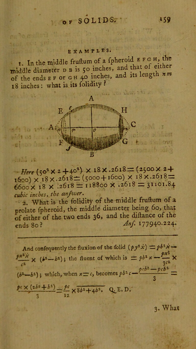 EXAMPLES. t. In the middle fruftum of a fpheroid. h f g h, the middle diameter d b is 50 inches, and that of eith of the ends e f or g h 40 inches, and its length nm 18 inches: what is its folidity ? ■ 1 ol WI Here(5olX2+4°n X 18 X .2618 = (2500 X 2 + 1600) x 18X.2618-(5000 + 1600) X i8x.26i8 = 6600X 18 X .26x8 = 118800 X .2618 =31101.84 cubic inchesthe anjkuer. 2. What is the folidity of the middle fruftum of a prolate fpheroid, the middle diameter being 60, that of either of the two ends 36, and the diftance of the ends 80? Anf. 177940.224. And confequently the fluxion of the folid (fy*x) — 3cZ fcb1 — pcbz 1 ■ hx x x ^z—bz); the fluent of which is — fb1 x — — X [P—b1)-, which, when x=r, becomes/^c- ic.X^:.±b;l = +~4^.' QJJ.D. 12 3 3. What