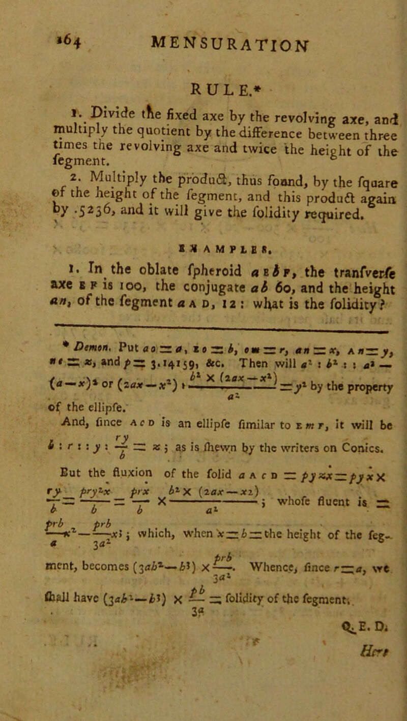 RULE.* fixed axe by the revolving axe, and multiply the quotient by the difference between three times the revolving axe and twice the height of the fegment. b 2. Multiply the produ<2, thus found, by the fqoare of the height of the fegment, and this produft again by .5236, and it will give the folidity required. IX AMPLER, 1. In the oblate fpheroid attr, the tranfverfe axe e f is 100, the conjugate ab 60, and the height an, of the fegment a ad, 12 : wl\at is the folidity ? .j ;ii * Demon. Put ao r= a, z 0 rs i, om — r, an — x, a nn y, * S; *, and pzz 3.14159, &c. Then will e'~ : bz : t a* — /„ '\4 „ / bz x (aax— x1) . . or (.a* — *-) » —■ : — yz by the property <X ~ of the ellipfe. And, fince ac d is an ellipfe fimilar to t mr, it will be , ry t> < r : : y : — __ x ; as is ihevyn by the writers on Conics. But the fluxion of the folid a a c rt — pyxje — pyxX ry pryt-x prx b1X (2ax — xz) *7-——-—— —- X 5 whofe fluent is ~ ebb a1 prb prb —*z x5; which, when iz b~ the height of the fee-. a 3a2 co prb ment, becomes (3<7&l—£3) x-—. Whence, flnee r—a, \re 3«! fliaii have (3<j,&’—£1) x — =; folidity of the fegment. 3? ry Q^E. Di Bert