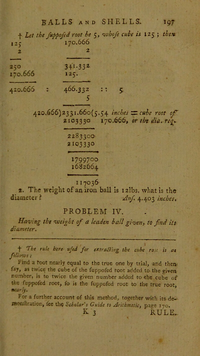 + Let the fuppofed root be 5, whofe cube is 125 ; then. 125 170.666 2 2 250 3-f *-33z 170.666 125. 420.666 : 466.332 : ; 5. 5 420.666)2331.660(5.54 inches ~ cube root of 2103330 170666, or tbt dia. req* 2283300 2103330 1799700 1682664 117036 2. The weight of an iron ball is i2lbs. what is the diameter i Anf 4.403 inches, PROBLEM IV. Having the weight of a leaden ball given, to f.nd its diameter. 1 Tie rule here ufed for extracting the cube roA is at follows; Find a toot nearly equal to the true one by trial, and then fay, an twice the cube of the fuppofed root added to the given number, is to twice the given number added to the cube of the fuppofed root, fo is the fuppofed root to the true root, nearly. For a further account of this method, together with its de- monftration, fee the Scholar's Guide to sJrithir.ctic, page 170. K 3 RULE..