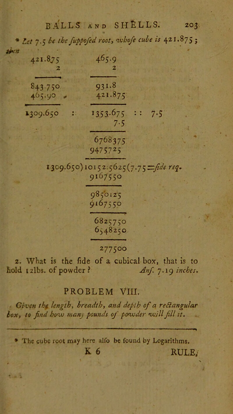 * Let 7.5 be the fuppofed root, -ivbofe cube is 421.875 j N CO 1 ^ 1 N '-'1 465.9 2 843 750 931-8 465.90 „ 42!.875 1309.650 13 5 3-^75 7-5 6768375 947S725 1309.650) 10152:5625(7.75—fide req. 9i6755° 9850125 9167550 ■■■ y 6825750 6^48250 277500 2. What is the fide of a cubical box, that is to hold i2lbs. of powder ? Anf. 7.19 inches. PROBLEM VIII. Given tb$ length, breadth, and depth of a rectangular box, to find bow many pounds of powder will fill it. * The cube root may here alfo be found by Logarithms. K 6 RULE;