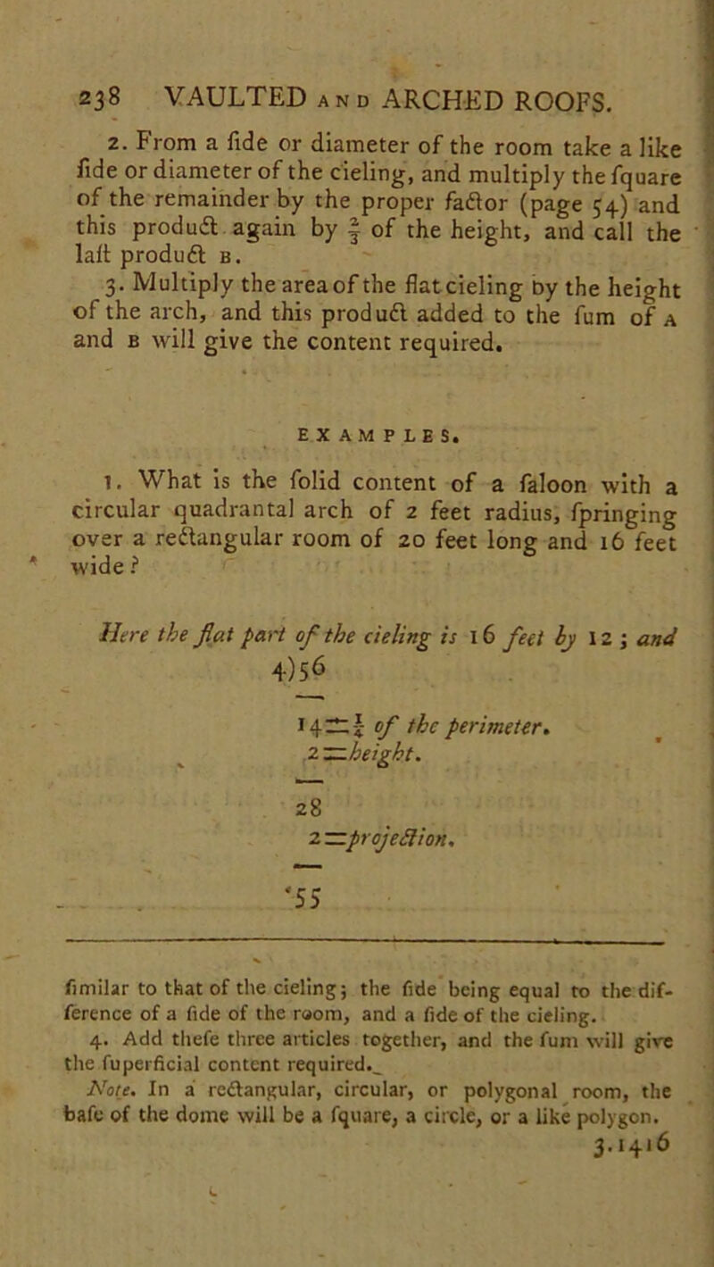 2. From a fide or diameter of the room take a like fide or diameter of the deling, and multiply the fquare of the remainder by the proper fador (page 54) and this produd again by § of the height, and call the lafi produd b. 3. Multiply the areaof the flat deling by the height of the arch, and this produd added to the fum of a and b will give the content required. EXAMPLES. 1, What is the folid content of a faloon with a circular quadrantal arch of 2 feet radius, fpringing over a redangular room of zo feet long and 16 feet wide ? Here the flat part ofl the deling is 16 feet by 12 ; and 4)56 14 —! of the perimeter. 2—height. 28 2 —projection. ‘55 fimilar to that of the deling; the fide being equal to the dif- ference of a fide of the room, and a fide of the deling. 4. Add tliefe three articles together, and the fum will give the fuperficial content required.^ Note. In a redangular, circular, or polygonal room, the bafe of the dome will be a fquare, a circle, or a like polygon. 3*4*6