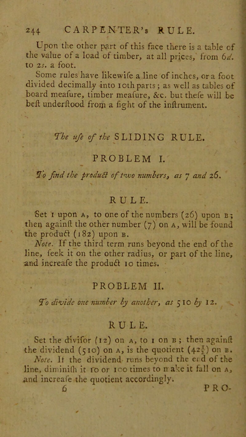 Upon the other part of this face there is a table cf the value of a load of timber, at all prices,' from 6d. to 2s. a foot. _ Some rules have likevvife a line of inches, ora foot divided decimally into iothparts; as well as tables of board meafure, timber mcafure, &c. but thefe will be belt underltood from a fight of the inltrument. The ufie of the SLIDING RULE. PROBLEM I. hi o find the produff of two numbers, as 7 and 26. \ RULE. Set 1 upon a, to one of the numbers (26) upon b; then again!! the other number (7) on a, will be found the product (182) upon b. Note. If the third term runs beyond the end of the line, feek it on the other radius, or part of the line, and increafe the produdt 10 times. PROBLEM II. Ti divide one number by another, as ^\0 by \2. RULE. Set the divifor (12) on a, to 1 on b ; then again!! the dividend (510) on a, is the quotient (42^) on b. Note. It the dividend runs beyond the ei d of the line, din.inifii it fo or ico times to nake it fall on a, and increafe the quotient accordingly. PRO-