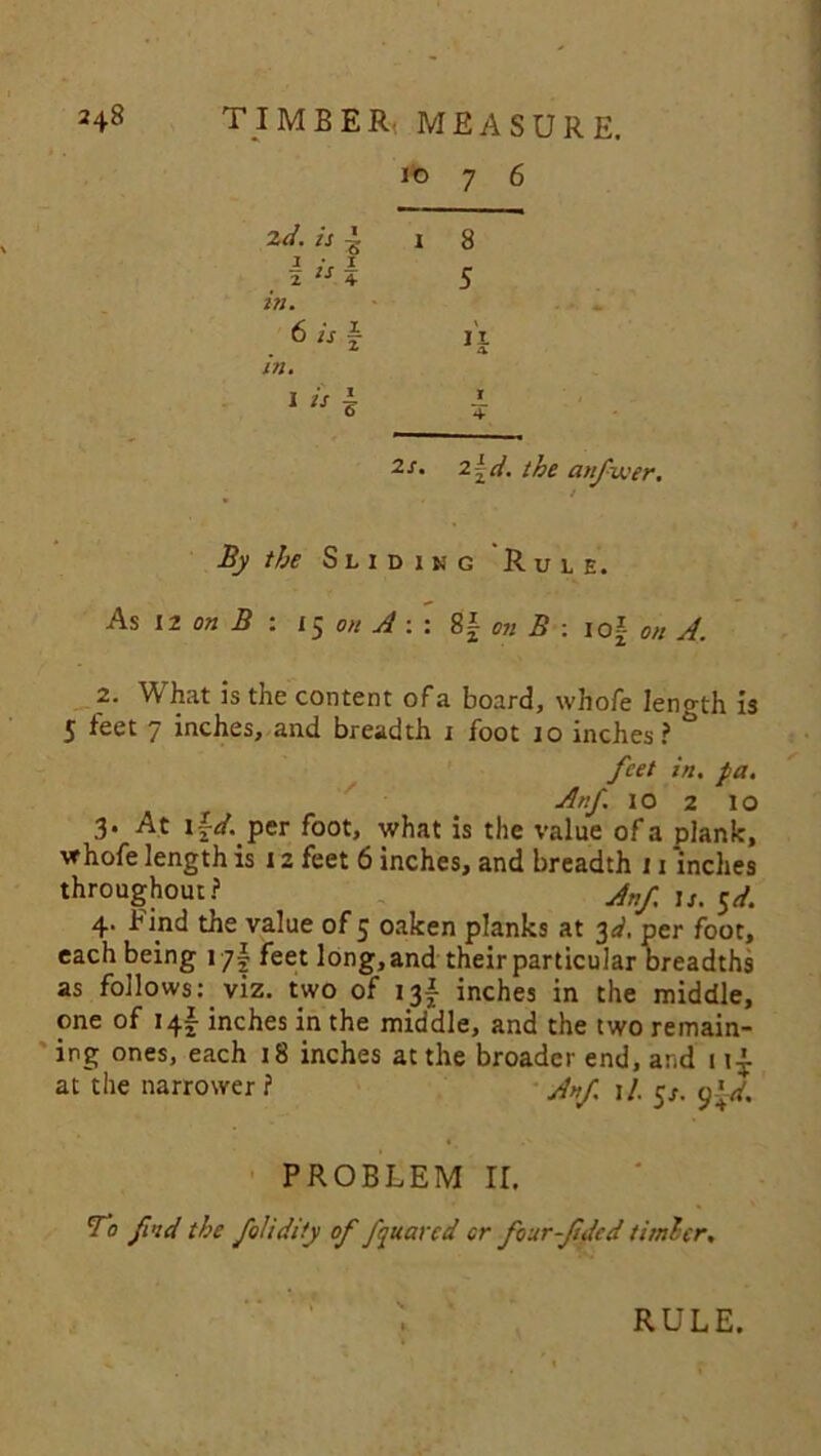 ito 7 6 i 8 5 I 4• 2s. 2~d. the anfwer. / By the Sliding Rule. As 12 on B : 15 A : : 8| B : iof 2. What is the content of a board, whofe length is 5 feet 7 inches, and breadth i foot 10 inches? feet in. fa. Anf. 10 2 10 3* At i\d. per foot, what is the value ofa plank, whofe length is 12 feet 6 inches, and breadth 11 'inches throughout? Anf. u. $d. 4. Find the value of 5 oaken planks at 3^, per foot, each being 17I feet long, and their particular breadths as follows: viz. two of 13A inches in the middle, one of 14I inches in the middle, and the two remain- ing ones, each 18 inches at the broader end, and 1 at the narrower? J„f j/. in. 6 is in. I is PROBLEM II. To find the folidity of fqtiarcd or four-f Jed timber. RULE.