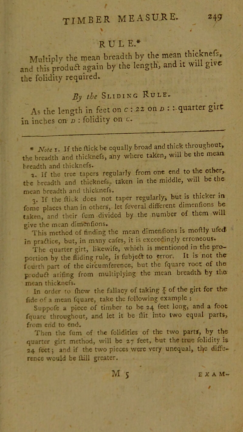 RULE.* Multiply the mean breadth by the mean thicknefs, and this produft again by the length, and it will give the folidity required. By the Sliding Rule. As the length in feet on c : 22 on d : quarter girt in inches oni d : folidity on c. * Note 1. If the flick be equally broad and thick throughout, the breadth and thicknefs, any where taken, will be the mean breadth and thicknefs. t. If the tree tapers regularly from one end to the other, the breadth and thicknefs.. taken in the middle, will be the mean breadth and thicknefs. , V If the ftiek does not taper regularly, but is thicker in feme places than in others, let feveral different dimenfions be taken, and their fum divided by the number of them will give the mean dim&nfions. This method of finding the mean dimenfions is moAly ufed in pradlice, but, in many cafes, it is exceedingly erroneous. The quarter girt, likevvife, which is mentioned in the pro- portion by the Aiding rule, is fubjeft to error, It is not the fourth part of the circumference, but the fquare root of the p:oduft arifing from multiplying the mean breadth by tho mean thicknefs. In order to fhew the fallacy of taking 5 of the girt for the fide of a mean fquare, take the following example : Suppofe a piece of timber to be 24 feet long, and a foot fquare throughout, and let it be flit into two equal parts, from end to end. Then the fum of the folidities of the two part*, by the quarter girt method, will be 27 feet, but the true folidity is 24 feet; and if the two pieces were very unequal, tly; diffe- rence would be Hill greater.