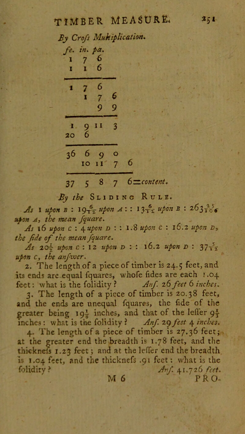 By Cro/s Multiplication. /'■ in. pa. I 7 6 I l 6 1 7 6 1 7 9 6 9 1 20 9 11 6 3 36 6 9 10 11 0 7 6 37 00 7 6—content. By the Sliding Rule. As I upon b : 19t\ upon A : : 1^ upon B : 263 T%5* upon a, the mean fquare. As 16 upon c : 4upon n : : 1.8 upon c : 16.2 upon n, the fide of the mean fquare. As zo\ upon c : 12 upon d : : 16.2 upon d : 37^ upon c, the anfiwer. 2. The length of a piece of timber is 24.5 feet, and its ends are equal fquares, whofe fides are each 1.04 feet: what is the folidity ? Anf. 26 feet 6 inches. 3. The length of a piece of timber is 20.38 feet, and the ends are unequal fquares, the fide of the greater being 19^ inches, and that of the letter 93- inches : what is the folidity ? Anf 29 ftst 4 inches. 4. The length of a piece of timber is 27.36 feet; at the greater end the breadth is 1.78 feet, and the thicknefs 1.23 feet; and at the letter end the breadth is 1.04 feet, and the thicknefs .91 feet: what is the folidity? Avf 41.726 feet.