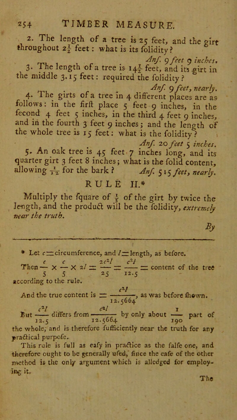 2. The length of a tree is 25 feet, and the girt throughout z\ feet: what is its folidity? Anf. 9 feet 9 inches, 3. The length of a tree is 14! feet, and its girt in the middle 3.15 feet: required the folidity? . Anf. 9 feet, nearly. 4* * he girts or a tree in 4 different places are as follows: in the firfl place 5 feet 9 inches, in the fecond 4 feet 5 inches, in the third 4 feet 9 inches, and in the fourth 3 feet 9 inches; and the length of the whole tree is 15 feet: what is the folidity? Anf 20 feet 5 inches. 5. An oak tree is 45 feet 7 inches long, and its quarter girt 3 feet 8 inches; what is the folid content, allowing JL- for the bark ? Anf. 515 feet, nearly. RULE II* Multiply the fquare of ~ of the girt by twice the length, and the produtt will be the folidity, extremely near the truth. By * Let c — circumference, and /—length, as before. C C 2C1/ cH Then — x — X 2/ — -— — — content of the tree ' 5 5 2 5 I2-5 according to the rule. rV And the true content is — , as was before fhewn. 12.5664 cV c*l 1 But differs from - ■ by only about part of 12.5 12.5664 190 the whole; and is therefore fufficiently near the truth for any practical purpofe. This rule is full as eafy in pra&ice as the falfe one, and therefore ought to be generally ufed, fince the eafe of the other method is the only argument which is alledged for employ- ing it. The