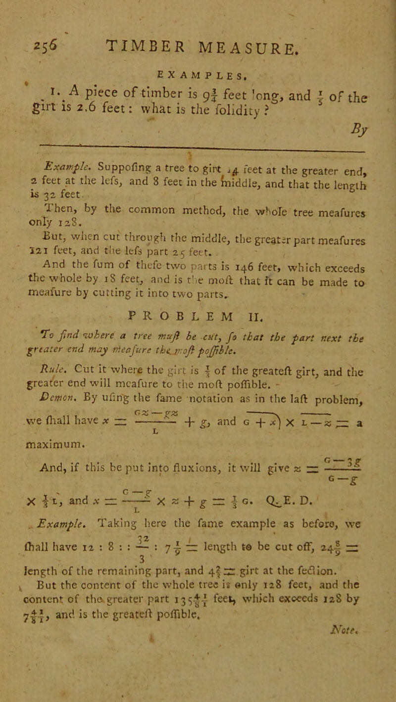 examples. . X\A P’ece of timber is 9| fee t 'ong, and | of the girt is 2.6 feet: what is the folidity ? By jj * — Example. Suppofing a tree to girt .4 feet at the greater end, 2 feet at the lefs, and 8 feet in the fniddle, and that the length is 32 feet U hen, by the common method, the whole tree meafures only 128. But, wiic-n cut through the middle, the greater part meafures 521 feet, and the lefs part 25 feet. And the fum of thefe two parts is 146 feet, which exceeds the whole by iS feet, and is the moil that it can be made to meafure by cutting it into two parts. PROBLEM II. To find where a tree mufi be cut, fo that the part next the greater end may meafure the.1r.0fi pojfible. Rule. Cut it where the girt is ^ of the greateft girt, and the greater end will meafure to the moil poflible. - Demon. By ufing the fame notation as in the lafl problem, we ill all have x — ——— and g~ + x) x l — z — a maximum. And, if this be put into fluxions, it will give 2; — Li G—g . C — g- X i 1, and x — X z + g ~ § g. Q^E. D. Example. Taking here the fame example as before, we fhall have 12 : 8 : : — : 7-L — length to be cut off, 24! — 3 length of the remaining part, and 4|nr girt at the fedlion. ^ But the content of the whole tree is only 128 feet, and the content of tho. greater part 135+I feet, which exceeds 12S by 7^1, and is the greateft poflible. Note.