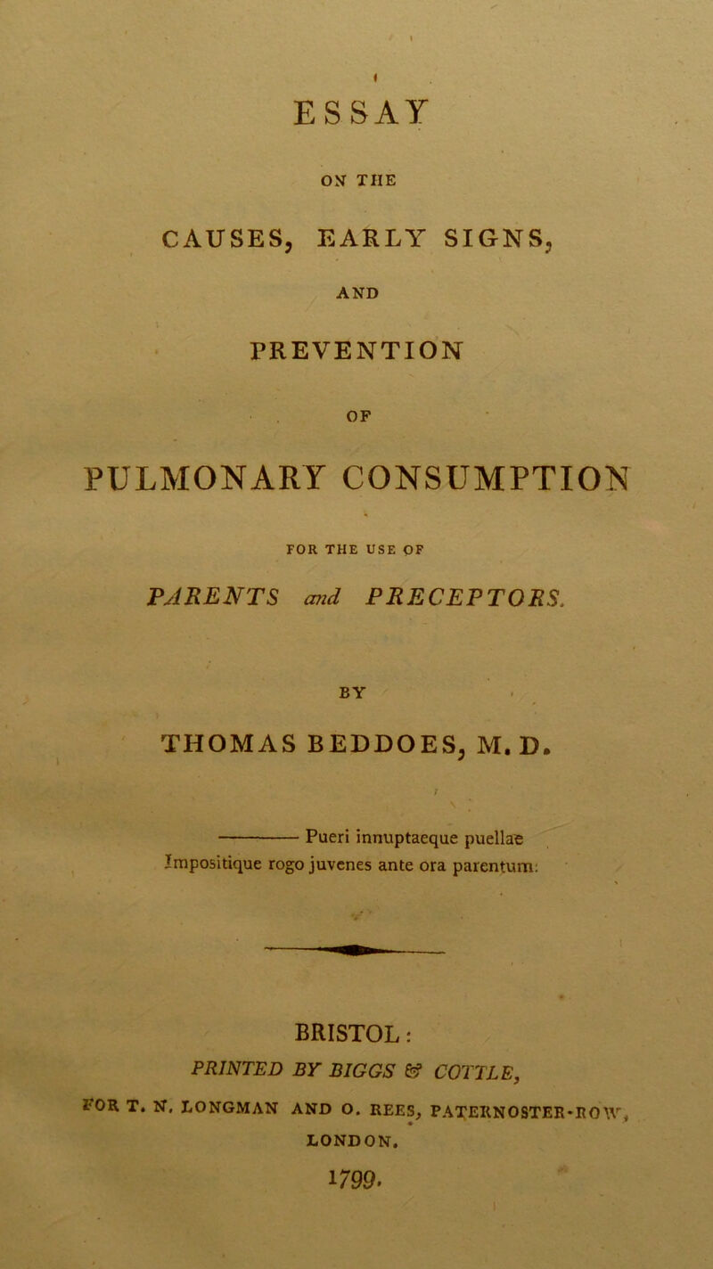 ON THE CAUSES, EARLY SIGNS, AND PREVENTION OF PULMONARY CONSUMPTION FOR THE USE OF PARENTS wid PRECEPTORS. BY THOMAS BEDDOES, M. D. \ Pueri innuptaeque puellae Impositique rogo juvcnes ante ora parentum: BRISTOL: PRINTED BY BIGGS fef COTTLE, FOR T. N. LONGMAN AND O. REES, PATEIINOSTER-ROIV. LONDON. 1799.