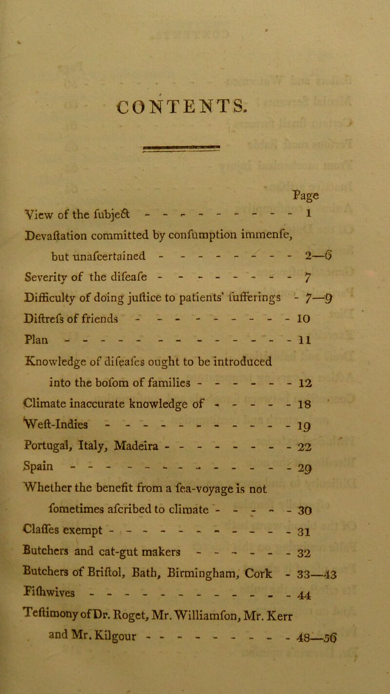 CONTENTS. Page View of the fubjeft - -,.------1 Devaftation committed by confumption immenfe, but unafeertained - - -- -- -- 2—() Severity of the difeafe - -------y Difficulty of doing juftice to patients’ fufferings - 7—9 Diftrefs of friends - - - - -- -- -10 Plan - -- -- - - - -- - - -11 Elnowledge of difeafes ought to be introduced into the bofom of families ------ 12 Climate inaccurate knowledge of - -- --18 *Weft-Indies - - -- -- -- -- - ip Portugal, Italy, Madeira - -- -- -- -22 Spain - -- - Whether the benefit from a fea-voyage is not fometimes aferibed to climate *- - - - - 30 Claffes exempt - -- -- -- -- --31 Butchers and cat-gut makers ------ 32 Butchers of Briftol, Bath, Birmingham,' Cork - 33—43 Piffiwives - 44 Teftimony of Dr. Roget, Mr. Williamfon, Mr. Kerr and Mr. Kilgour - -- -- -- -- 48-1—5^