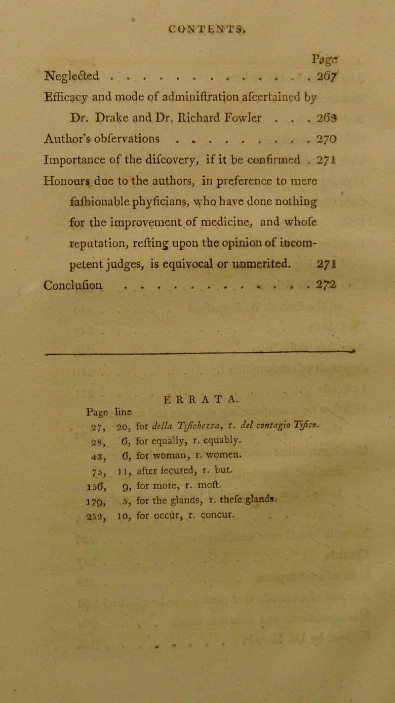 Page' Negle6led ' . 267 Efficacy and mode of adminiftration afeertained by Dr. Drake and Dr. Richard Fowler . . . 203^ Author’s obfervations 270 Importance of the difeovery, if it be confirmed . 271 Honours due to the authors, in preference to mere faffiionable phyficians, wffio have done nothing for the improvement of medicine, and whofe reputation, refting upon the opinion of incom- petent judges, is equivocal or uumerited. 271 Conclufion . 27^ E R R A T A.. Page line 27, 20, {ot della Tijicliezza, X. del coniagio Tifici, 28, 6, for equally, r. equably. 43, 6, for woman, r. women. 75, ]], after lecured, r. but. 150, 9, for more, r. moft. 179, 5, for the glands, r. thefe glands; 252, 10, for occhr, r. concur. . . ■