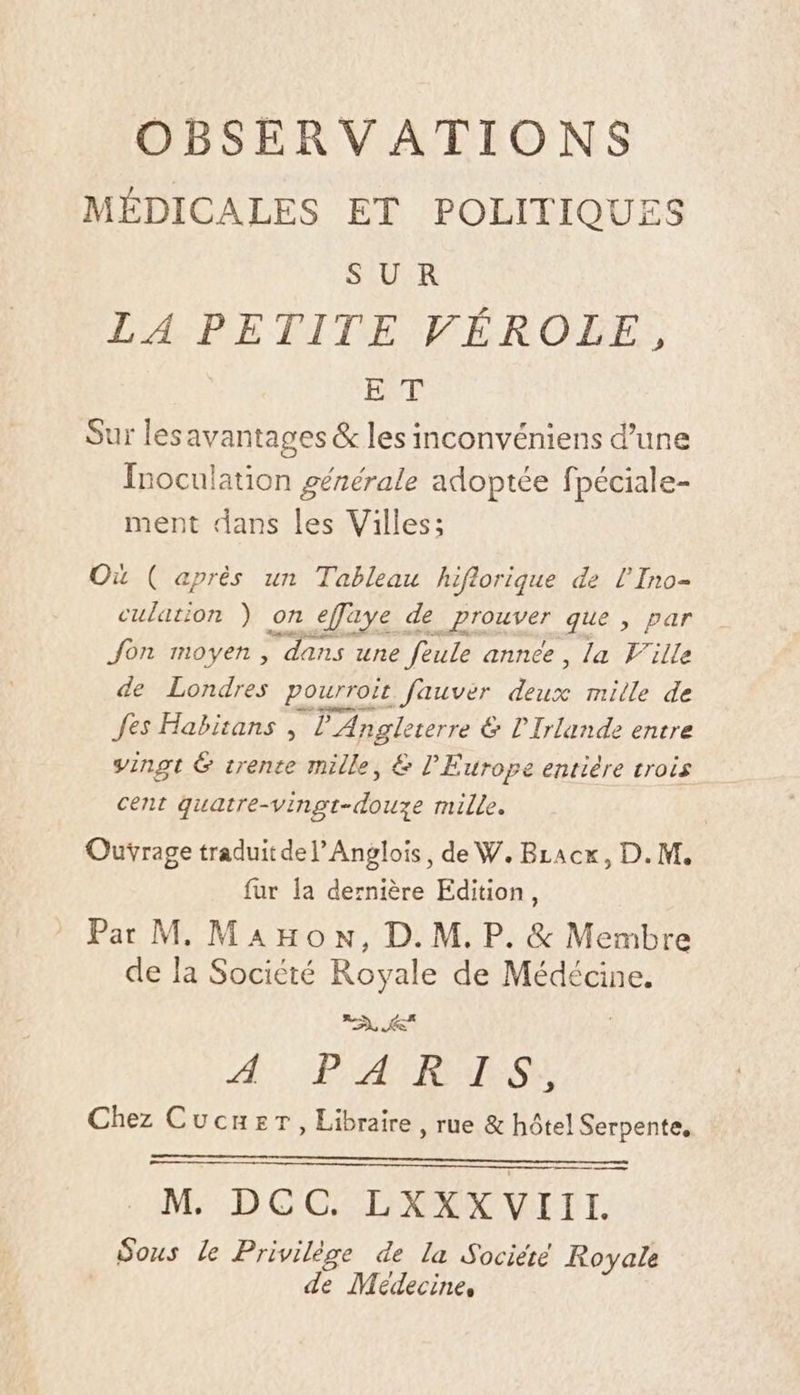 MÉDICALES ET POLITIQUES SUR LA PETITE VÉROLE, ET Sur les avantages &amp; les inconvéniens d’une Inoculation gérérale adoptée fpéciale- ment dans les Villes: Où ( après un Tableau hiflorique de l'Ino- culation ) on _efaye de ET AUE que , par Jon moyen, ‘dans une feule annee , la Ville de Londres pourroir. fauver due mille de fes Habitans , P'Angle terre &amp; l'Irlande entre vingt &amp; trente mille, &amp; l'Europe entière trois cent ee due mille. Ouÿrage traduitdelAnglois, de W. Bracx, D.M. fur la dernière Edition, Par M Manon, D.M.P. &amp; Membre de la Société Royale de Médécine. né À PA EMES. Chez Cucuer, Libraire, rue &amp; hôtel Serpente, M. DCC. LXXXVIIL. Sous le Privilège de la Société Royale de Médecine,