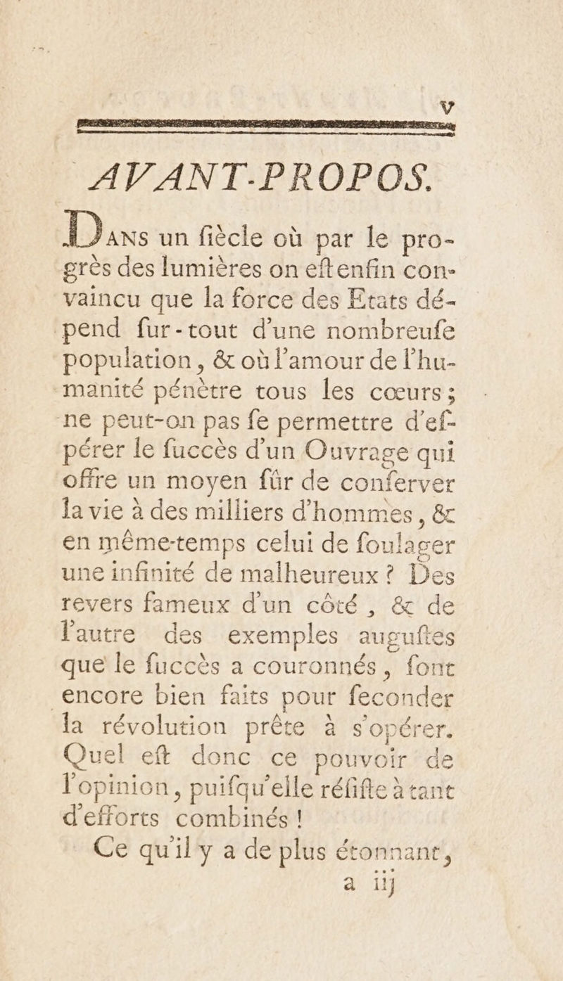 AVANT-PROPOS. Dans un fiècle où par le pro- grès des lumières on eftenfin con- vaincu que la force des Etats dé- pend fur-tout d’une nombreufe population, &amp; où l'amour de l’'hu- manité pénètre tous les cœurs; ne peut-on pas fe permettre d’'ef- pérer le fuccès d'un Ouvrage qui offre un moyen für de conferver la vie à des milliers d'hommes, &amp; en même-temps celui de foulager une infinité de malheureux ? Des revers fameux d'un côté , &amp; de l'autre des exemples auguftes que le fuccès a couronnés, font encore bien faits pour feconder la révolution prête à s'opérer. Quel eft donc ce pouvoir de l'opinion, puifqu’elle réfifie à tane d'efforts combinés ! Ce qu'ily a de plus étonnanr, a ii