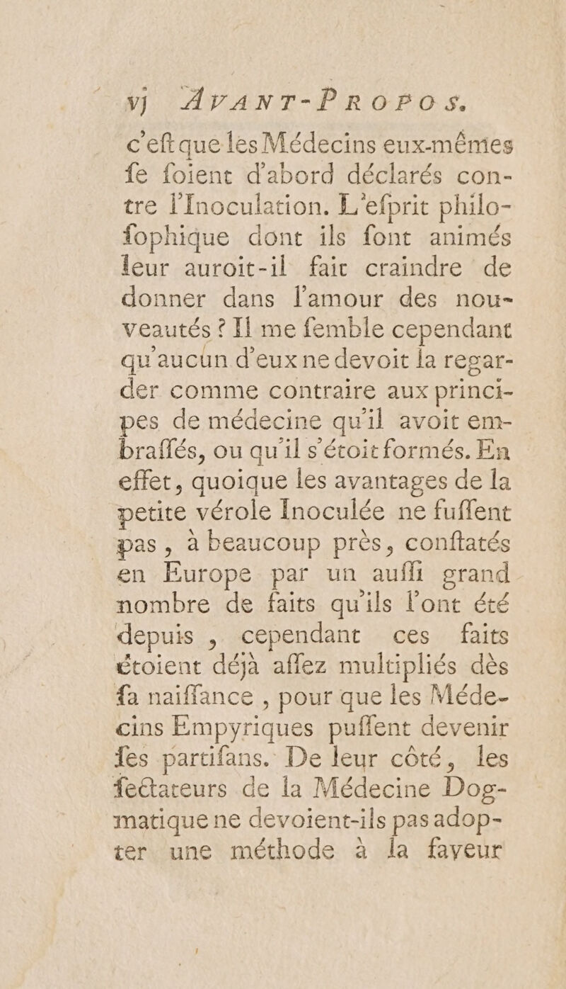 c'eftque les Médecins eux-mêmes fe foient d'abord déclarés con- tre l'Inoculation. L'efprit philo- fophique dont ils font animés leur auroit-il faic craindre de donner dans l'amour des nou- veautés ? Il me femble cependant qu'aucun d'eux ne devoit la resar- der comme contraire aux princi- pes de médecine qu'il avoit em- braflés, ou qu'il s'étoit formés. En effet, quoique les avantages de la petite vérole Inoculée ne fuffent pas, à beaucoup près, conftatés en Europe par un aufli grand nombre de faits qu'ils l'ont été depuis , cependant ces faits étoient déjà aflez multipliés dès {a naiffance , pour que les Méde- cins Empyriques puflent devenir es partifans. De leur côté, les fetareurs de la Médecine Dog- matique ne devoient-ils pas adop- ter une méthode à la faveur