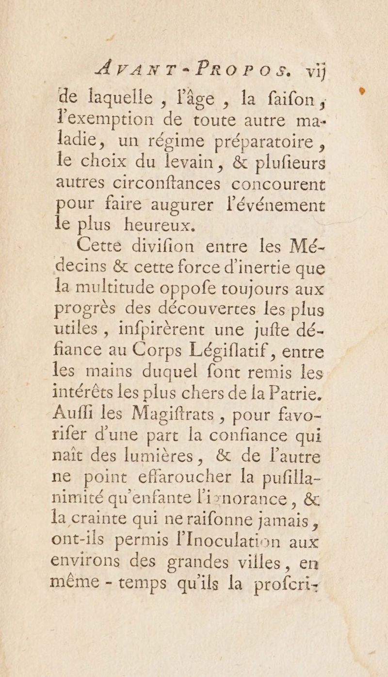 de laquelle , lâge , la faifon, lexemption de toute autre ma- ldie, un régime préparatoire , le choix du levain, &amp; plufieurs autres circonftances concourent pour faire augurer lévénement le plus heureux. Cette divifion entre les Mé- decins &amp; cette force d'inertie que la multitude oppofe toujours aux progrès des découvertes les plus utiles , infpirèrent une jufte dé- fiance au Corps Léciflatif, entre les mains duquel font remis les intérêts les plus chers de la Patrie. Auffi les Magifirats , pour favo- rifer d’une part la confiance qui nait des lumières, &amp; de l’autre ne point eflaroucher la pufilla- nimité qu'enfante l'isnorance, &amp; la crainte qui neraifonne jamais, ont-ils permis lInoculation aux environs des grandes villes, en même - temps qu'ils la profcri-