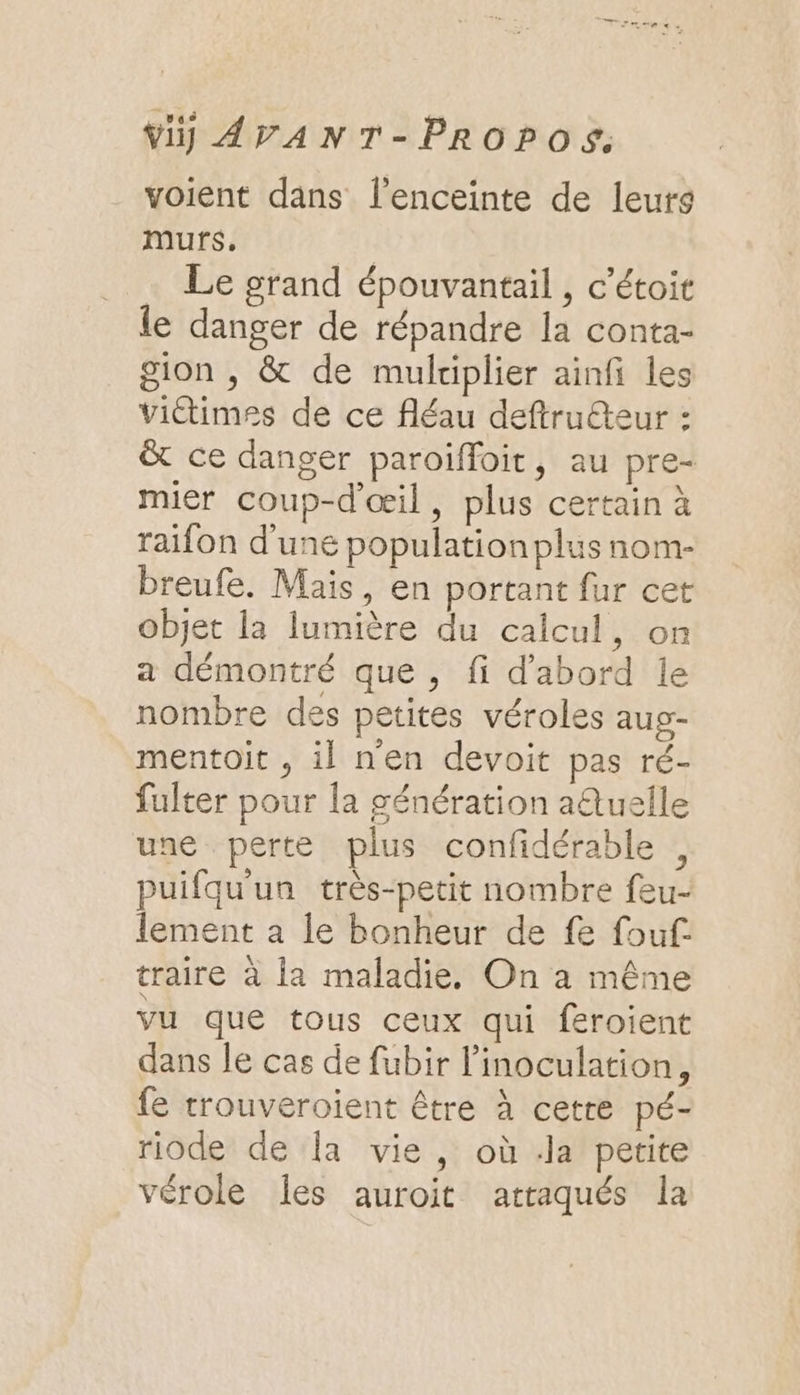 voient dans l'enceinte de leurs murs. Le grand épouvantail , c’étoit le danger de répandre la conta- gion , &amp; de multiplier ainfi les victimes de ce fléau deftruéteur : &amp; ce danger paroiïffoit, au pre- mier coup-d'œil, plus certain à raifon d’une population plus nom- breufe. Mais, en portant fur cet objet la lumière du calcul, on a démontré que , fi d’abord le nombre des petites véroles aug- mentoit , il nen devoit pas ré- fulter pour la génération aQuelle une perte plus confidérable , puifquun très-petit nombre feu- lement a le bonheur de fe fouf. traire à la maladie, On à même vu que tous ceux qui feroient dans Je cas de fubir l’inoculation, {e trouveroient être à cetre pé- riode de la vie, où .la petite vérole les auroit attaqués la