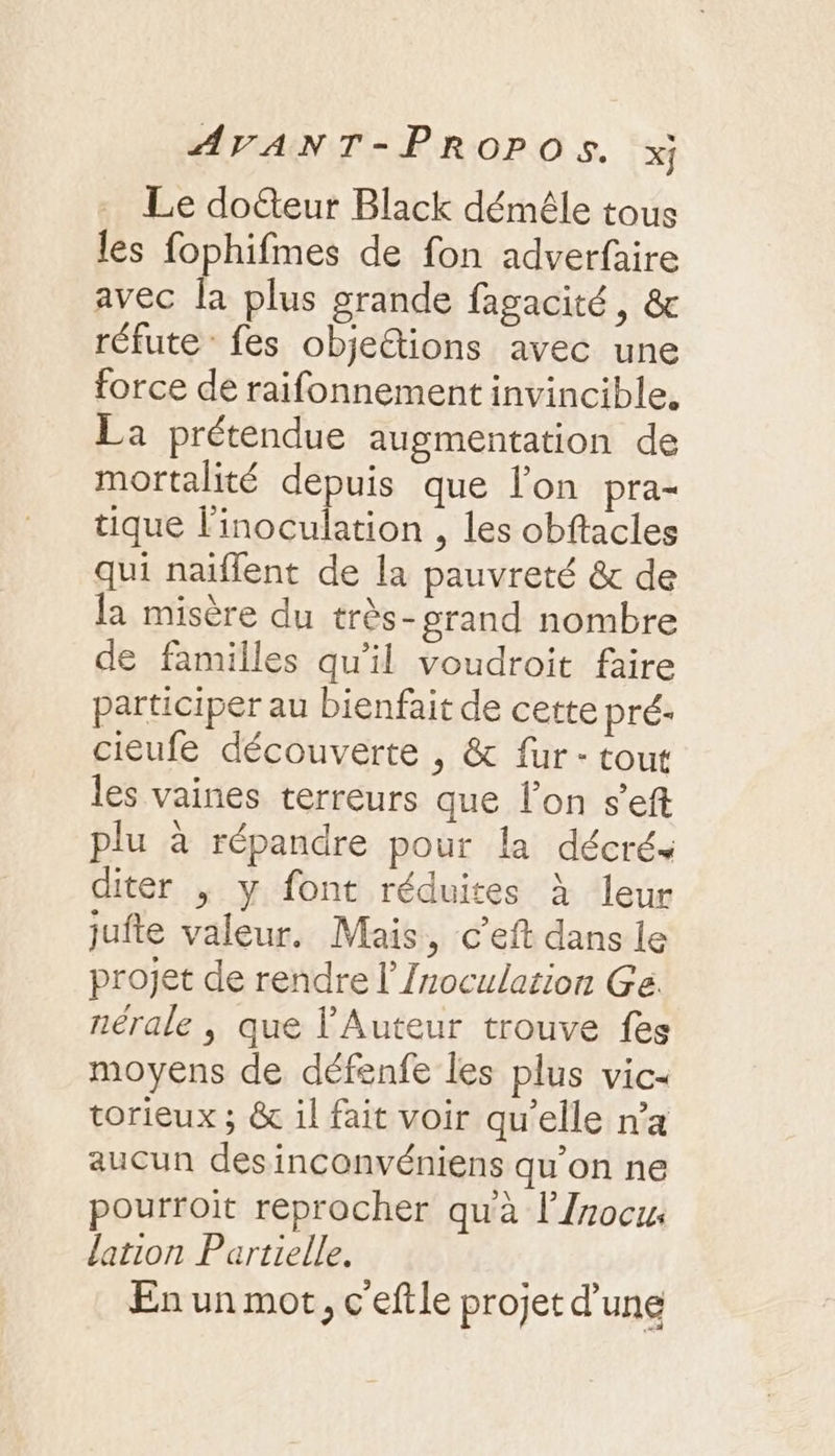 Le doéteur Black démêle tous les fophifmes de fon adverfaire avec la plus grande fagacité, & réfute fes objeétions avec une force de raifonnement invincible. La prétendue augmentation de mortalité depuis que l’on pra- tique l'inoculation , les obftacles qui naïflent de la pauvreté & de la misère du très-grand nombre de familles qu'il voudroit faire participer au bienfait de cette pré- cieufe découverte , & fur - tout les vaines terreurs que lon s’eft plu à répandre pour la décrés diter , y font réduites À leur jufte valeur. Mais, c’eft dans le projet de rendre l’Inoculation Ge. nérale , que l'Auteur trouve fes moyens de défenfe les plus vic- torieux ; & il fait voir qu’elle n’a aucun desinconvéniens qu’on ne pourroit reprocher qu'à l’{rocu. lation Partielle. En un mot, c'eftle projet d’une