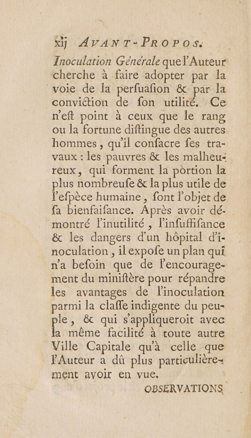 Inoculation Générale quel Auteur cherche à faire adopter par la voie de la perfuafon &amp;: par la conviction de fon utilité. Ce n'eft point à ceux que le rang ou la fortune diftingue des autres. hommes, qu'il confacre fes tra- vaux : les pauvres &amp; les malheu- reux, qui forment [a portion la plus nombreufe &amp; la plus utile de l’efpèce humaine , font l’objet de fa bienfaifance. Après avoir dé. montré l'inutilité , l’infufifance &amp; les dangers d'un hôpital d'i- noculation , ilexpofe un plan qui n'a befoin que de l'encourage- ment du miniftère pour répandre les avantages de l'inoculation parmi la claffe indigente du peu- ple, &amp; qui s'appliqueroit avec la même facilité à toute autre Ville Capitale qua celle que Auteur a dû plus particulière- ment avoir en vue. | OBSERVATIONS
