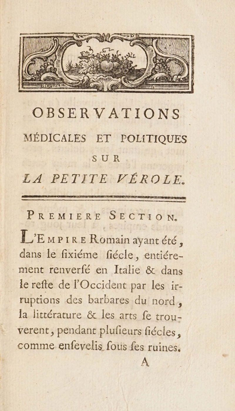 as OBSERVATIONS MÉDICALES ET POLITIQUES | SUR LA PETITE VÉROLE. PREMIERE SECTION. L'Empire Romain ayant été, dans le fixiéme fiécle, entiére- ment renverfé en Italie &amp; dans le refte de l'Occident par les ir- ruptions des barbares du nord , la littérature &amp; les arts fe trou- verent, pendant plufieurs fiécles, comme enfevelis fous fes ruines, A