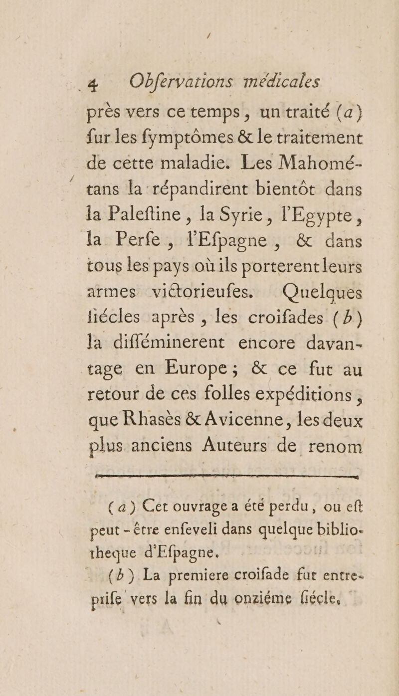 près vers cetemps, untraité (a) fur les fymptômes & le traitement de cette maladie. Les Mahomé- tans la répandirent bientôt dans la Paleftine , la Syrie, l'Egypte, la Perfe, l'Efpagne , & dans tous les pays où ils porterentleurs armes victorieufes. Quelques liécles après , les croifades (b) la difléminerent encore davan- tage en Europe; & ce fut au retour de ces folles expéditions, que Rhasès & Avicenne, les deux plus anciens Auteurs de renom (a) Cet ouvrage a été perdu, ou eft peut - être enfeveli dans quelque biblio. theque d'Efpagne. (b}) La premiere croifade fur entre- prife vers la fin du onziéme fiécle,