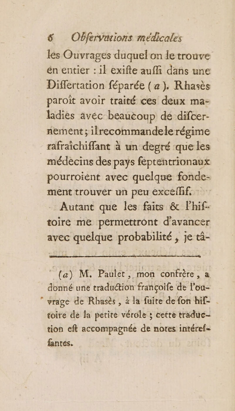 lés Ouvrages duquel on le trouve én entier : il exifte aufli dans une Differtation féparée (a). Rhasès paroït avoir traité ces deux ma- ladies avéc beaucoup dé difcer- nement ; ilrecommandele régime L. médécins des pays féptentrionaux pourroient avec quelque fonde- ment trouver un peu excellif, : Autant que les faits &amp; lhif- toire me permettront d'avancer avec quelque probabilité , je tà- (a) M. Paulet, mon confrère, a donné une traduction françoife de l’ou- vrage de Rhasès, à la fuite de fon hif- | toire de Ja petite vérole ; cette traduc- tion eft accompagnée de notes intéref= fantes.