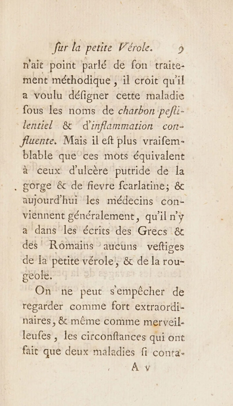 nait point parlé de fon traite- ment méthodique , il croit qu'il a voulu défigner cette maladie - fous les noms de charbon pefts- lentiel &amp; d'inflammation con- fluente. Mais il eft plus vraifem- blable que ces mots équivalent à ceux dulcère putridé de la . gorge &amp; de fievre fcarlatine; &amp; aujourd'hui les médecins con- viennent généralement, qu'il n’y a dans les écrits des Grecs &amp; des Romains aucuns veftiges de fa'petite vérole, &amp; de la rou- geole. On ne peut sempêcher de regarder comme fort extraordi- naires , &amp; même comme merveil- leufes , les circonftances qui ont fait que deux maladies fi conta. À y