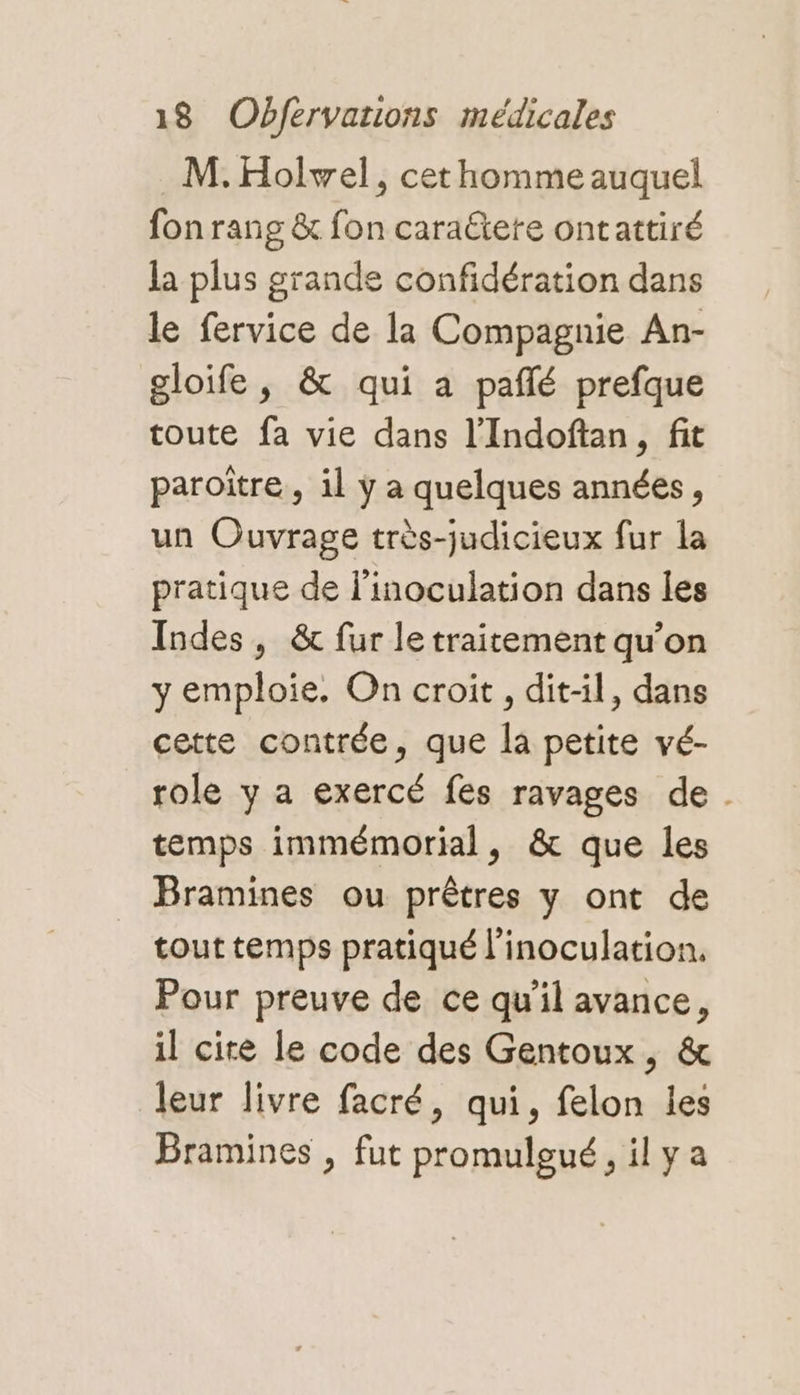 M. Holvel, cet homme auquel fon rang &amp; fon caraëtete ontattiré la plus grande confidération dans le fervice de la Compagnie An- gloife, &amp; qui a pañlé prefque toute fa vie dans l’Indoftan, fit paroître, il y a quelques années, un Ouvrage très-judicieux fur la pratique de l'inoculation dans les Indes, &amp; fur le traitement qu’on y emploie. On croit, dit-il, dans cette contrée, que la petite vé- role y a exercé fes ravages de . temps immémorial, &amp; que les Bramines ou prêtres y ont de tout temps pratiqué l’inoculation. Pour preuve de ce qu'il avance, il cite le code des Gentoux, &amp; leur livre facré, qui, felon les Bramines , fut promulgué, il ya