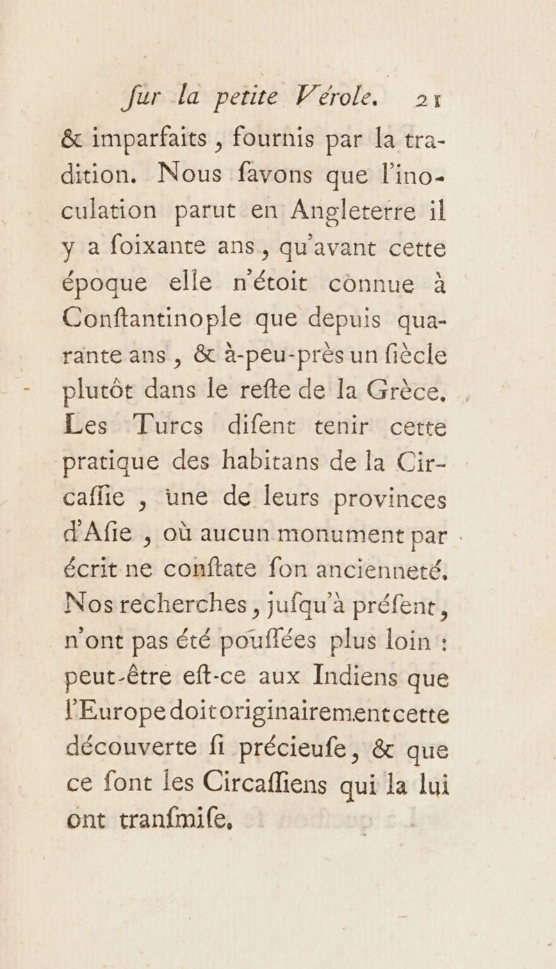 &amp; imparfaits , fournis par la tra- dition. Nous favons que l’ino- culation parut en Angleterre il y a foixante ans, qu'avant cette époque elle nétoit connue à Conftantinople que depuis qua- rante ans , &amp; à-peu-près un fiècle plutôt dans le refte de la Grèce, Les Turcs difent tenir cette pratique des habitans de la Cir- caflie , une de leurs provinces d'Afie ; où aucun monument par . écrit ne comftate fon ancienneté, Nos recherches, jufqu'à préfene, n'ont pas été pouflées plus loin : peut-être eft-ce aux Indiens que l'Europe doitoriginairementcette découverte fi précieufe, &amp; que ce font les Circafliens qui la lui ont tranfmile, |