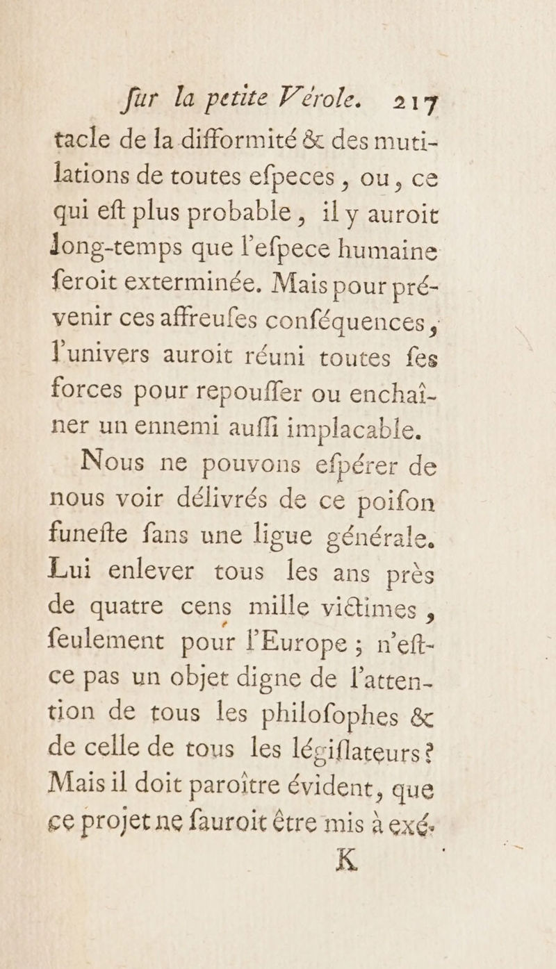 tacle de la difformité &amp; des muti- lations de toutes efpeces , ou, ce qui eft plus probable, il y auroit feroit exterminée, Mais pour pré- l'univers auroit réuni toutes fes forces pour repouffer ou enchal- ner un ennemi aufli implacable. Nous ne pouvons efpérer de nous voir délivrés de ce poifon funefte fans une ligue générale, Lui enlever tous les ans près de quatre cens mille vidtimes , feulement pour l'Europe ; n’eft- ce pas un objet digne de l’atten- tion de tous les philofophes &amp; de celle de tous les léæ siflateurs à Mais il doit paroitre at , que K.