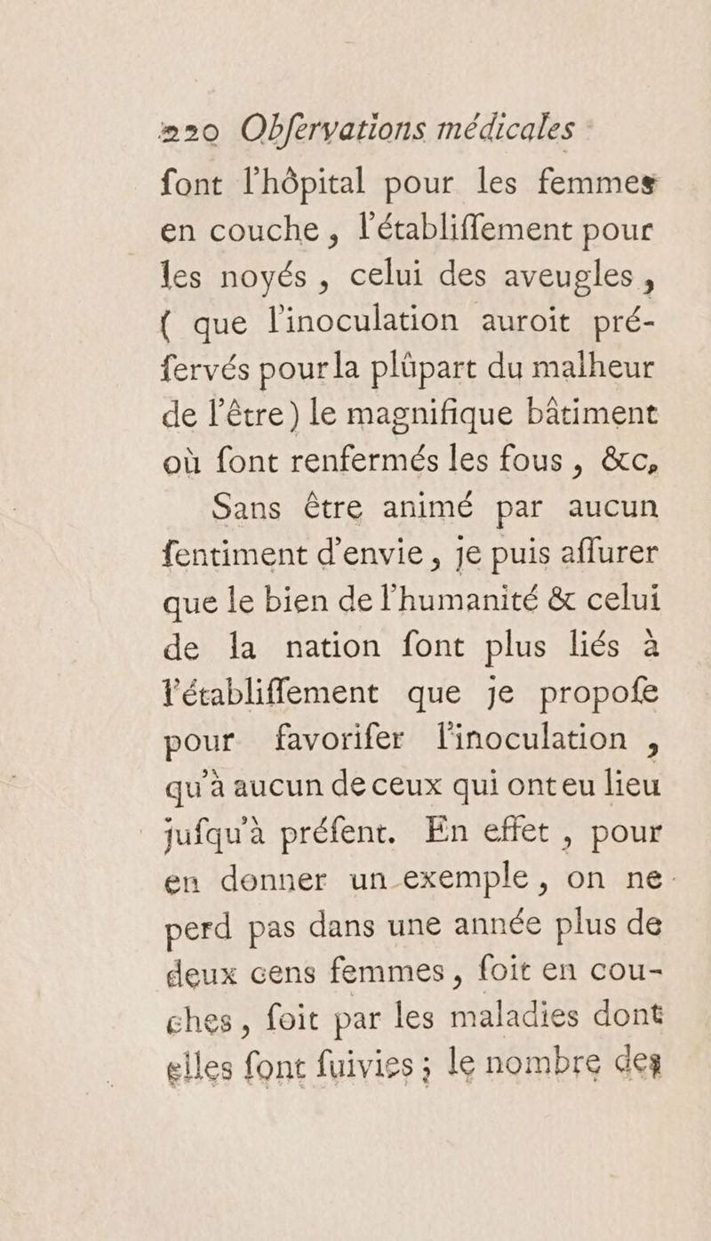 font l'hôpital pour les femmes en couche, l'établiffement pour les noyés, celui des aveugles, { que l'inoculation auroit pré- fervés pour la plüpart du malheur de l'être) le magnifique bâtiment où font renfermés les fous , &amp;c, Sans être animé par aucun fentiment d'envie, je puis aflurer que le bien de l'humanité &amp; celui de la nation font plus liés à létabliffement que je propofe pour favorifer l'inoculation , qu’à aucun de ceux qui onteu lieu jufqu'à préfent. En effet, pour en donner un exemple, on ne. perd pas dans une année plus de deux cens femmes, foit en cou- ghes, foit par les maladies dont elles font fuivies ; le nombre des