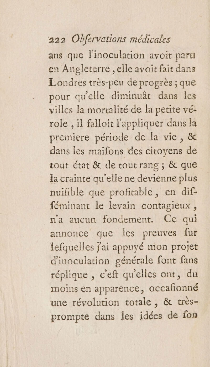 ans que l'inoculation avoit paru en Angleterre , elle avoit fait dans Londres très-peu de progrès ; que pour qu'elle diminuât dans les villes la mortalité de la petite vé- role , il falloit l'appliquer dans la premiere période de la vie, &amp; dans les maifons des citoyens de tout état &amp; de tout rang ; &amp; que la crainte qu’elle ne devienne plus nuifible que profitable, en dif- féminant le levain contagieux, n'a aucun fondement. Ce qui annonce que les preuves fur lefquelles j'ai appuyé mon projet d'inoculation générale font fans réplique , c'eft quelles ont, du moins en apparence, occafionné une révolution totale , &amp; très- prompte dans les idées de fon